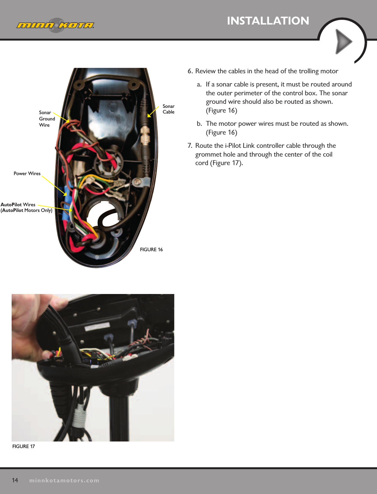 14minnkotamotors.comINSTALLATIONFIGURE 17FIGURE 16Sonar Ground WirePower WiresAutoPilot Wires (AutoPilot Motors Only)Sonar Cable6. Review the cables in the head of the trolling motora.  If a sonar cable is present, it must be routed around the outer perimeter of the control box. The sonar ground wire should also be routed as shown.  (Figure 16)b.  The motor power wires must be routed as shown. (Figure 16)7.  Route the i-Pilot Link controller cable through the  grommet hole and through the center of the coil  cord (Figure 17).