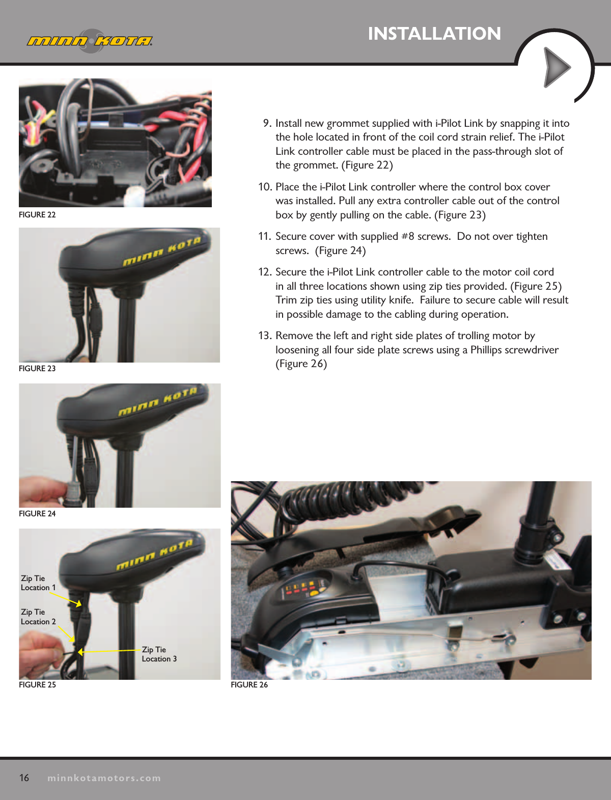16minnkotamotors.comINSTALLATIONFIGURE 22FIGURE 26FIGURE 25Zip Tie Location 1Zip Tie Location 2Zip Tie  Location 3FIGURE 24FIGURE 239. Install new grommet supplied with i-Pilot Link by snapping it into the hole located in front of the coil cord strain relief. The i-Pilot Link controller cable must be placed in the pass-through slot of the grommet. (Figure 22)10. Place the i-Pilot Link controller where the control box cover was installed. Pull any extra controller cable out of the control box by gently pulling on the cable. (Figure 23)11. Secure cover with supplied #8 screws.  Do not over tighten screws.  (Figure 24)12. Secure the i-Pilot Link controller cable to the motor coil cord in all three locations shown using zip ties provided. (Figure 25)  Trim zip ties using utility knife.  Failure to secure cable will result in possible damage to the cabling during operation.13. Remove the left and right side plates of trolling motor by  loosening all four side plate screws using a Phillips screwdriver (Figure 26)
