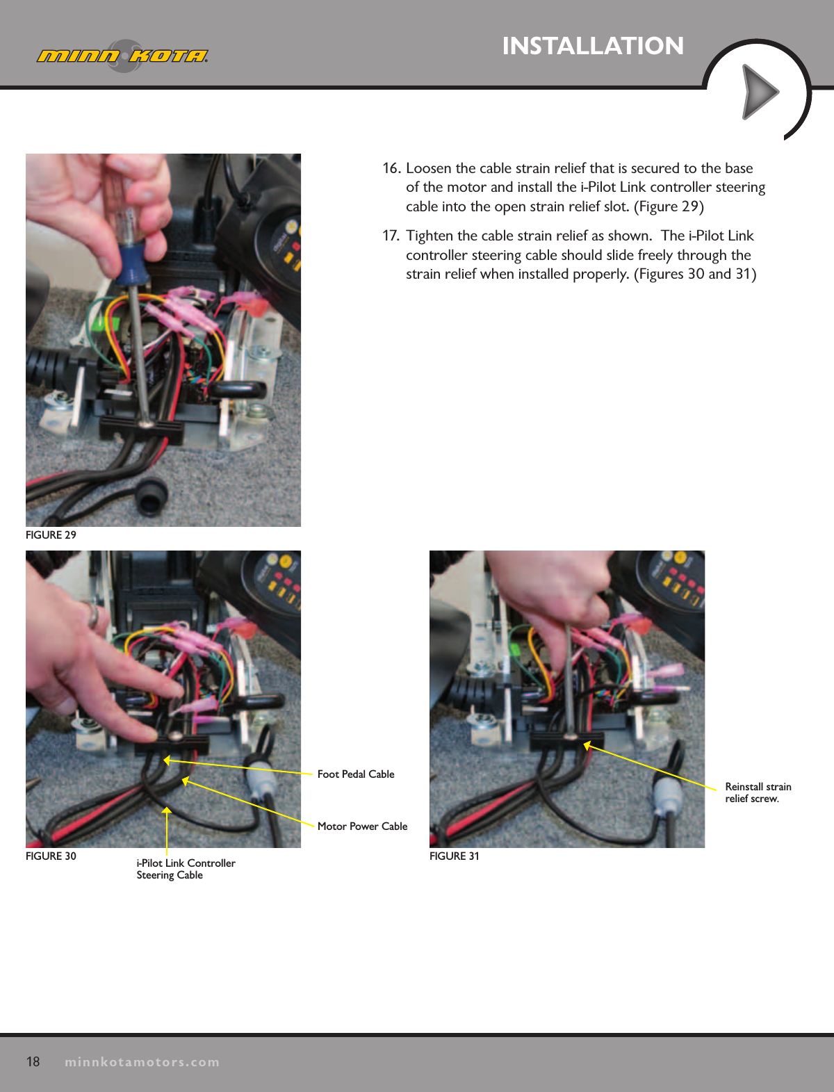 18minnkotamotors.comINSTALLATION16. Loosen the cable strain relief that is secured to the base of the motor and install the i-Pilot Link controller steering cable into the open strain relief slot. (Figure 29)17.  Tighten the cable strain relief as shown.  The i-Pilot Link controller steering cable should slide freely through the strain relief when installed properly. (Figures 30 and 31)FIGURE 29Foot Pedal CableMotor Power Cablei-Pilot Link Controller Steering CableFIGURE 31FIGURE 30Reinstall strain  relief screw.