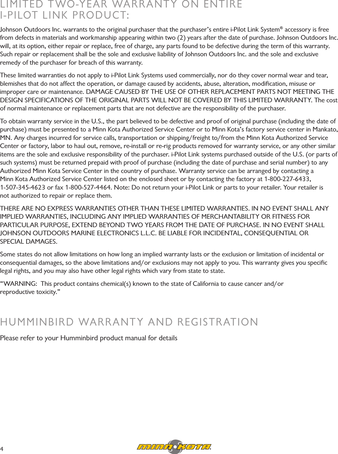 LIMITED TWO-YEAR WARRANTY ON ENTIRE  I-PILOT LINK PRODUCT:Johnson Outdoors Inc. warrants to the original purchaser that the purchaser’s entire i-Pilot Link System® accessory is free from defects in materials and workmanship appearing within two (2) years after the date of purchase. Johnson Outdoors Inc. will, at its option, either repair or replace, free of charge, any parts found to be defective during the term of this warranty. Such repair or replacement shall be the sole and exclusive liability of Johnson Outdoors Inc. and the sole and exclusive  remedy of the purchaser for breach of this warranty.These limited warranties do not apply to i-Pilot Link Systems used commercially, nor do they cover normal wear and tear, blemishes that do not affect the operation, or damage caused by accidents, abuse, alteration, modiﬁcation, misuse or  improper care or maintenance. DAMAGE CAUSED BY THE USE OF OTHER REPLACEMENT PARTS NOT MEETING THE DESIGN SPECIFICATIONS OF THE ORIGINAL PARTS WILL NOT BE COVERED BY THIS LIMITED WARRANTY. The cost of normal maintenance or replacement parts that are not defective are the responsibility of the purchaser.To obtain warranty service in the U.S., the part believed to be defective and proof of original purchase (including the date of purchase) must be presented to a Minn Kota Authorized Service Center or to Minn Kota’s factory service center in Mankato, MN. Any charges incurred for service calls, transportation or shipping/freight to/from the Minn Kota Authorized Service Center or factory, labor to haul out, remove, re-install or re-rig products removed for warranty service, or any other similar items are the sole and exclusive responsibility of the purchaser. i-Pilot Link systems purchased outside of the U.S. (or parts of such systems) must be returned prepaid with proof of purchase (including the date of purchase and serial number) to any  Authorized Minn Kota Service Center in the country of purchase. Warranty service can be arranged by contacting a  Minn Kota Authorized Service Center listed on the enclosed sheet or by contacting the factory at 1-800-227-6433,  1-507-345-4623 or fax 1-800-527-4464. Note: Do not return your i-Pilot Link or parts to your retailer. Your retailer is  not authorized to repair or replace them.THERE ARE NO EXPRESS WARRANTIES OTHER THAN THESE LIMITED WARRANTIES. IN NO EVENT SHALL ANY IMPLIED WARRANTIES, INCLUDING ANY IMPLIED WARRANTIES OF MERCHANTABILITY OR FITNESS FOR  PARTICULAR PURPOSE, EXTEND BEYOND TWO YEARS FROM THE DATE OF PURCHASE. IN NO EVENT SHALL JOHNSON OUTDOORS MARINE ELECTRONICS L.L.C. BE LIABLE FOR INCIDENTAL, CONSEQUENTIAL OR  SPECIAL DAMAGES.Some states do not allow limitations on how long an implied warranty lasts or the exclusion or limitation of incidental or  consequential damages, so the above limitations and/or exclusions may not apply to you. This warranty gives you speciﬁc legal rights, and you may also have other legal rights which vary from state to state.“WARNING:  This product contains chemical(s) known to the state of California to cause cancer and/or  reproductive toxicity.”HUMMINBIRD WARRANTY AND REGISTRATIONPlease refer to your Humminbird product manual for details4