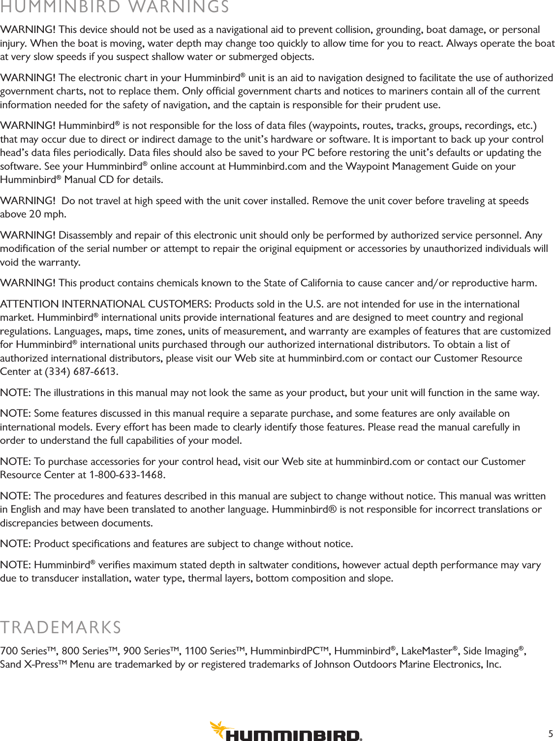 HUMMINBIRD WARNINGSWARNING! This device should not be used as a navigational aid to prevent collision, grounding, boat damage, or personal injury. When the boat is moving, water depth may change too quickly to allow time for you to react. Always operate the boat at very slow speeds if you suspect shallow water or submerged objects.WARNING! The electronic chart in your Humminbird® unit is an aid to navigation designed to facilitate the use of authorized government charts, not to replace them. Only ofﬁcial government charts and notices to mariners contain all of the current information needed for the safety of navigation, and the captain is responsible for their prudent use.WARNING! Humminbird® is not responsible for the loss of data ﬁles (waypoints, routes, tracks, groups, recordings, etc.) that may occur due to direct or indirect damage to the unit’s hardware or software. It is important to back up your control head’s data ﬁles periodically. Data ﬁles should also be saved to your PC before restoring the unit’s defaults or updating the software. See your Humminbird® online account at Humminbird.com and the Waypoint Management Guide on your  Humminbird® Manual CD for details.WARNING!  Do not travel at high speed with the unit cover installed. Remove the unit cover before traveling at speeds above 20 mph.WARNING! Disassembly and repair of this electronic unit should only be performed by authorized service personnel. Any modiﬁcation of the serial number or attempt to repair the original equipment or accessories by unauthorized individuals will void the warranty.WARNING! This product contains chemicals known to the State of California to cause cancer and/or reproductive harm.ATTENTION INTERNATIONAL CUSTOMERS: Products sold in the U.S. are not intended for use in the international  market. Humminbird® international units provide international features and are designed to meet country and regional  regulations. Languages, maps, time zones, units of measurement, and warranty are examples of features that are customized for Humminbird® international units purchased through our authorized international distributors. To obtain a list of  authorized international distributors, please visit our Web site at humminbird.com or contact our Customer Resource  Center at (334) 687-6613. NOTE: The illustrations in this manual may not look the same as your product, but your unit will function in the same way. NOTE: Some features discussed in this manual require a separate purchase, and some features are only available on  international models. Every effort has been made to clearly identify those features. Please read the manual carefully in  order to understand the full capabilities of your model.NOTE: To purchase accessories for your control head, visit our Web site at humminbird.com or contact our Customer  Resource Center at 1-800-633-1468. NOTE: The procedures and features described in this manual are subject to change without notice. This manual was written in English and may have been translated to another language. Humminbird® is not responsible for incorrect translations or discrepancies between documents.NOTE: Product speciﬁcations and features are subject to change without notice.  NOTE: Humminbird® veriﬁes maximum stated depth in saltwater conditions, however actual depth performance may vary due to transducer installation, water type, thermal layers, bottom composition and slope.TRADEMARKS700 Series™, 800 Series™, 900 Series™, 1100 Series™, HumminbirdPC™, Humminbird®, LakeMaster®, Side Imaging®,  Sand X-Press™ Menu are trademarked by or registered trademarks of Johnson Outdoors Marine Electronics, Inc.5