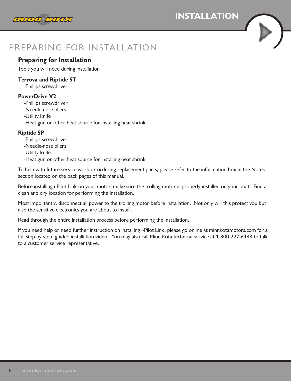 8minnkotamotors.comINSTALLATIONPREPARING FOR INSTALLATIONPreparing for InstallationTools you will need during installationTerrova and Riptide ST -Phillips screwdriverPowerDrive V2 -Phillips screwdriver -Needle-nose pliers -Utility knife -Heat gun or other heat source for installing heat shrinkRiptide SP -Phillips screwdriver -Needle-nose pliers -Utility knife -Heat gun or other heat source for installing heat shrinkTo help with future service work or ordering replacement parts, please refer to the information box in the Notes  section located on the back pages of this manual. Before installing i-Pilot Link on your motor, make sure the trolling motor is properly installed on your boat.  Find a clean and dry location for performing the installation.  Most importantly, disconnect all power to the trolling motor before installation.  Not only will this protect you but also the sensitive electronics you are about to install.Read through the entire installation process before performing the installation.If you need help or need further instruction on installing i-Pilot Link, please go online at minnkotamotors.com for a full step-by-step, guided installation video.  You may also call Minn Kota technical service at 1-800-227-6433 to talk to a customer service representative.
