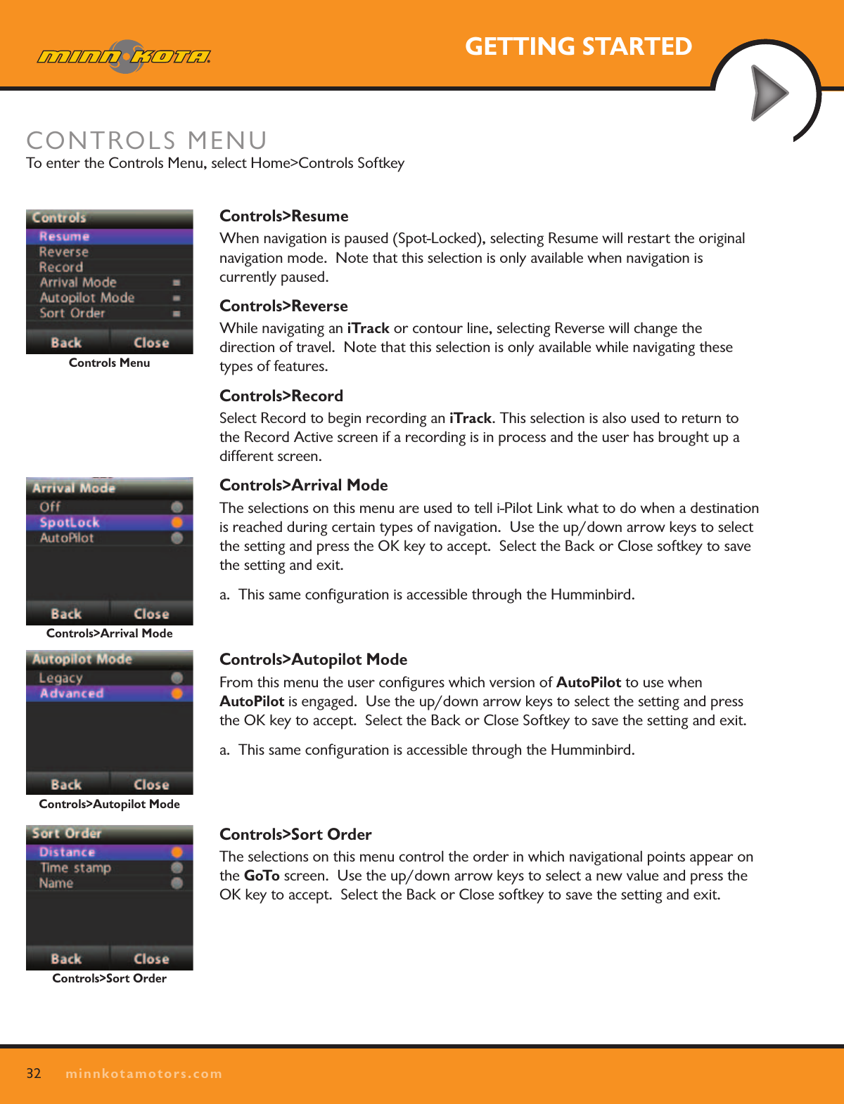 32minnkotamotors.comGETTING STARTEDControls&gt;ResumeWhen navigation is paused (Spot-Locked), selecting Resume will restart the original navigation mode.  Note that this selection is only available when navigation is  currently paused.Controls&gt;ReverseWhile navigating an iTrack or contour line, selecting Reverse will change the  direction of travel.  Note that this selection is only available while navigating these types of features. Controls&gt;RecordSelect Record to begin recording an iTrack. This selection is also used to return to the Record Active screen if a recording is in process and the user has brought up a different screen.Controls&gt;Arrival ModeThe selections on this menu are used to tell i-Pilot Link what to do when a destination is reached during certain types of navigation.  Use the up/down arrow keys to select the setting and press the OK key to accept.  Select the Back or Close softkey to save the setting and exit.a.  This same conﬁguration is accessible through the Humminbird.   Controls&gt;Autopilot ModeFrom this menu the user conﬁgures which version of AutoPilot to use when  AutoPilot is engaged.  Use the up/down arrow keys to select the setting and press the OK key to accept.  Select the Back or Close Softkey to save the setting and exit.  a.  This same conﬁguration is accessible through the Humminbird.Controls&gt;Sort OrderThe selections on this menu control the order in which navigational points appear on the GoTo screen.  Use the up/down arrow keys to select a new value and press the OK key to accept.  Select the Back or Close softkey to save the setting and exit.  Controls MenuControls&gt;Arrival ModeControls&gt;Autopilot ModeCONTROLS MENU To enter the Controls Menu, select Home&gt;Controls SoftkeyControls&gt;Sort Order