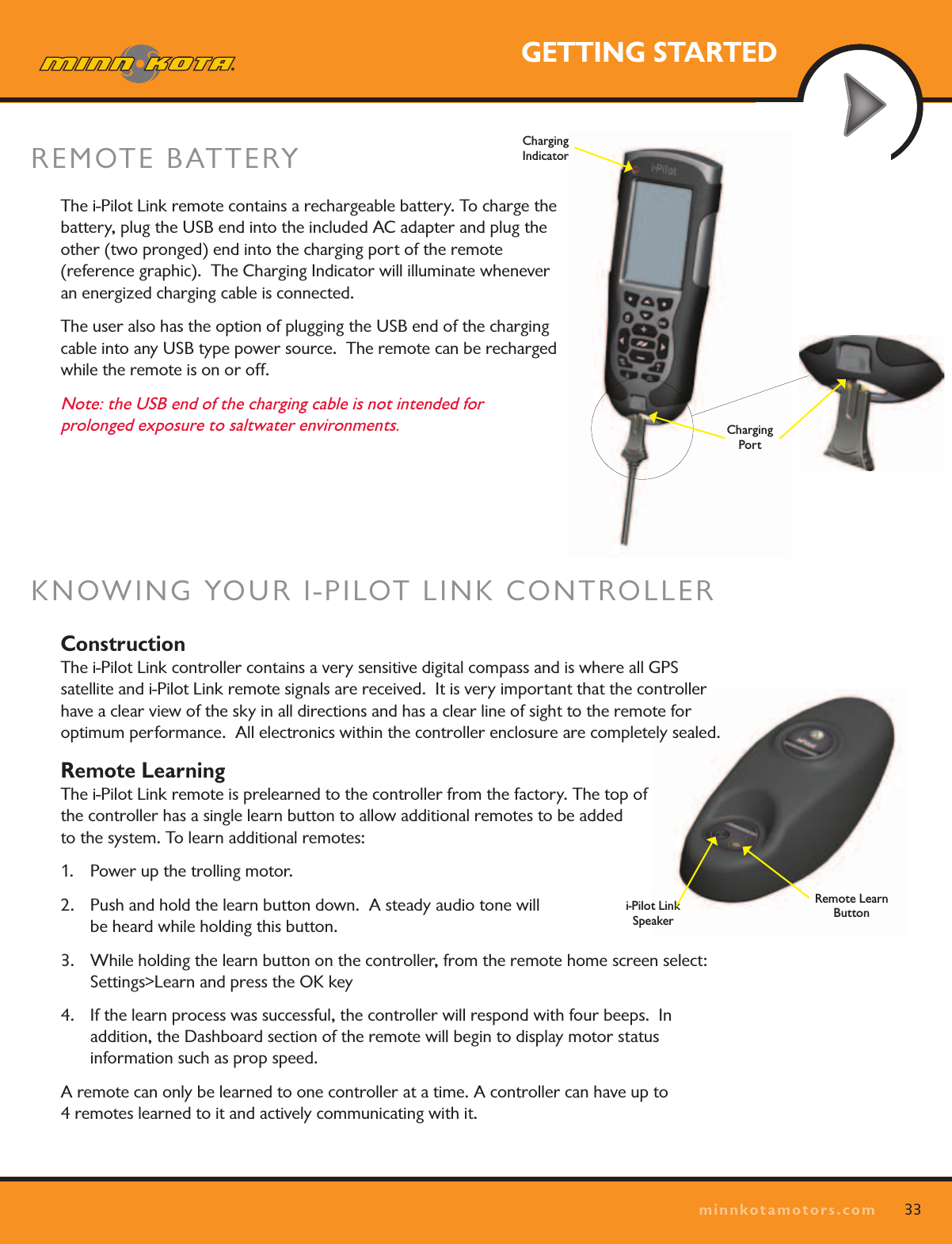 33minnkotamotors.comGETTING STARTEDi-Pilot Link  SpeakerRemote Learn ButtonKNOWING YOUR I-PILOT LINK CONTROLLER Construction The i-Pilot Link controller contains a very sensitive digital compass and is where all GPS  satellite and i-Pilot Link remote signals are received.  It is very important that the controller have a clear view of the sky in all directions and has a clear line of sight to the remote for optimum performance.  All electronics within the controller enclosure are completely sealed.Remote Learning The i-Pilot Link remote is prelearned to the controller from the factory. The top of  the controller has a single learn button to allow additional remotes to be added  to the system. To learn additional remotes:1.  Power up the trolling motor. 2.  Push and hold the learn button down.  A steady audio tone will  be heard while holding this button.3.  While holding the learn button on the controller, from the remote home screen select:  Settings&gt;Learn and press the OK key4.  If the learn process was successful, the controller will respond with four beeps.  In  addition, the Dashboard section of the remote will begin to display motor status  information such as prop speed.A remote can only be learned to one controller at a time. A controller can have up to  4 remotes learned to it and actively communicating with it.The i-Pilot Link remote contains a rechargeable battery. To charge the battery, plug the USB end into the included AC adapter and plug the other (two pronged) end into the charging port of the remote  (reference graphic).  The Charging Indicator will illuminate whenever  an energized charging cable is connected.The user also has the option of plugging the USB end of the charging cable into any USB type power source.  The remote can be recharged while the remote is on or off.  Note: the USB end of the charging cable is not intended for  prolonged exposure to saltwater environments.REMOTE BATTERY Charging  PortCharging  Indicator
