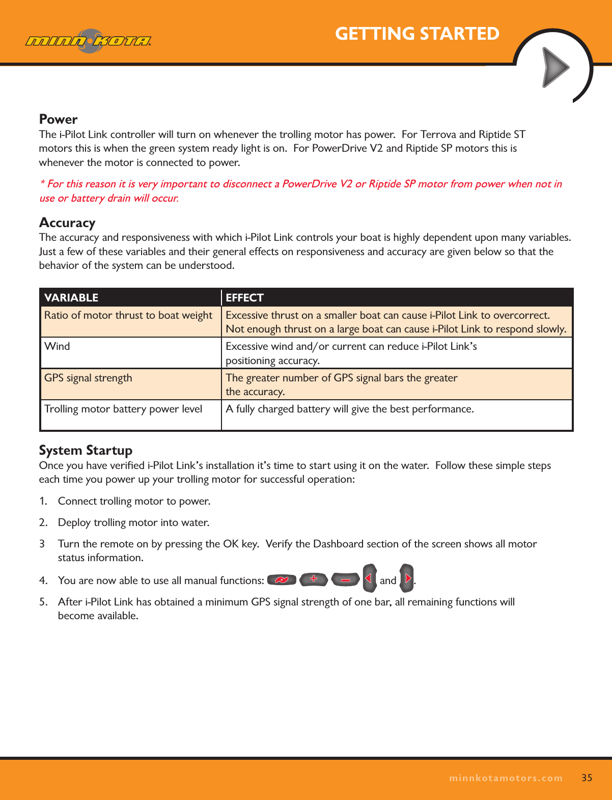 35minnkotamotors.comGETTING STARTEDPower The i-Pilot Link controller will turn on whenever the trolling motor has power.  For Terrova and Riptide ST  motors this is when the green system ready light is on.  For PowerDrive V2 and Riptide SP motors this is  whenever the motor is connected to power.  * For this reason it is very important to disconnect a PowerDrive V2 or Riptide SP motor from power when not in use or battery drain will occur. Accuracy The accuracy and responsiveness with which i-Pilot Link controls your boat is highly dependent upon many variables.   Just a few of these variables and their general effects on responsiveness and accuracy are given below so that the behavior of the system can be understood.System Startup Once you have veriﬁed i-Pilot Link’s installation it’s time to start using it on the water.  Follow these simple steps each time you power up your trolling motor for successful operation:1.  Connect trolling motor to power.2.  Deploy trolling motor into water.3  Turn the remote on by pressing the OK key.  Verify the Dashboard section of the screen shows all motor  status information.4.  You are now able to use all manual functions:         and  .5.  After i-Pilot Link has obtained a minimum GPS signal strength of one bar, all remaining functions will  become available.VARIABLE EFFECTRatio of motor thrust to boat weight Excessive thrust on a smaller boat can cause i-Pilot Link to overcorrect.  Not enough thrust on a large boat can cause i-Pilot Link to respond slowly.Wind Excessive wind and/or current can reduce i-Pilot Link’s  positioning accuracy.GPS signal strength The greater number of GPS signal bars the greater  the accuracy.Trolling motor battery power level A fully charged battery will give the best performance. 