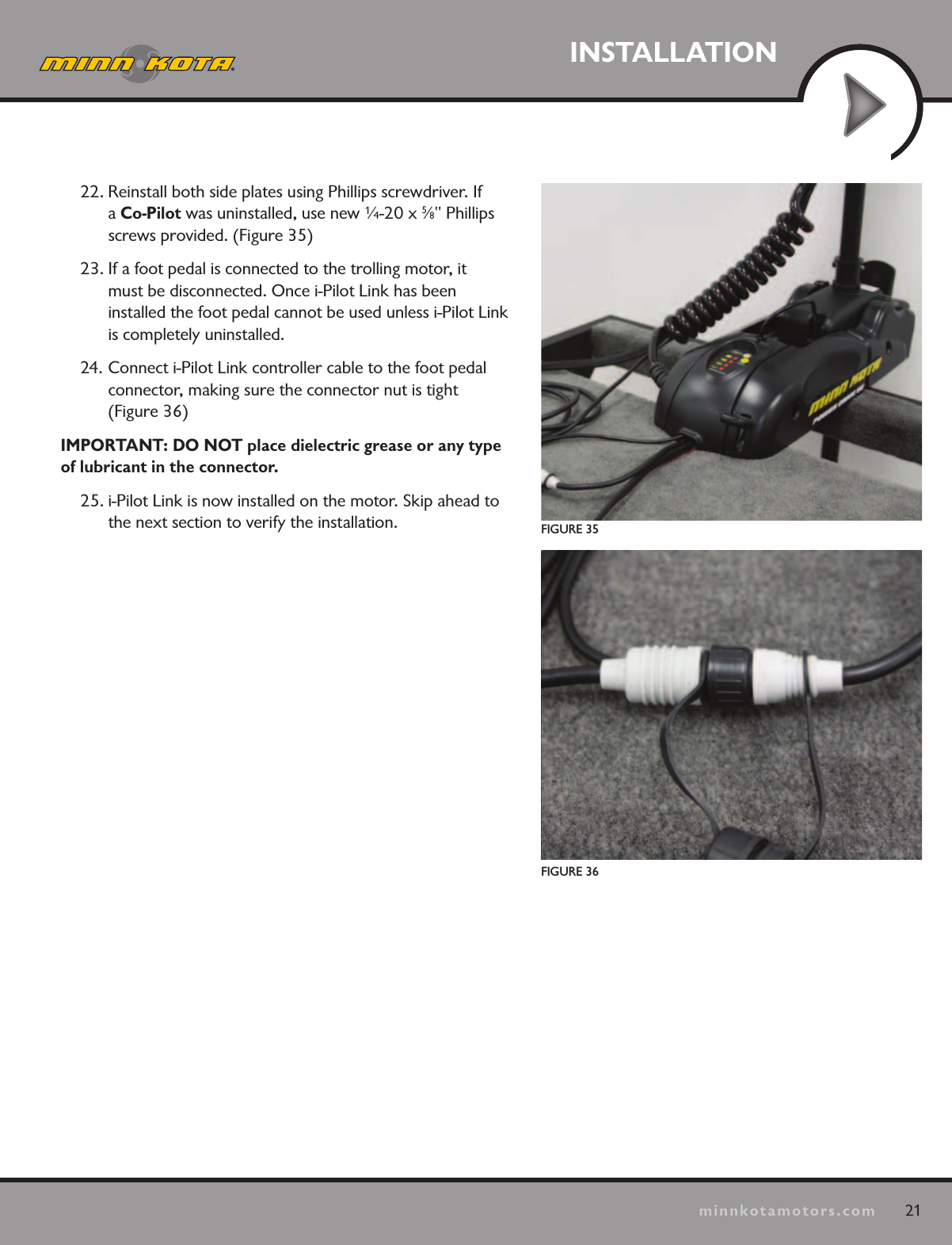 21minnkotamotors.comINSTALLATIONFIGURE 35FIGURE 3622. Reinstall both side plates using Phillips screwdriver. If a Co-Pilot was uninstalled, use new ¼-20 x 5⁄8&quot; Phillips screws provided. (Figure 35)23. If a foot pedal is connected to the trolling motor, it  must be disconnected. Once i-Pilot Link has been  installed the foot pedal cannot be used unless i-Pilot Link is completely uninstalled.24. Connect i-Pilot Link controller cable to the foot pedal  connector, making sure the connector nut is tight  (Figure 36)IMPORTANT: DO NOT place dielectric grease or any type of lubricant in the connector.25. i-Pilot Link is now installed on the motor. Skip ahead to the next section to verify the installation.