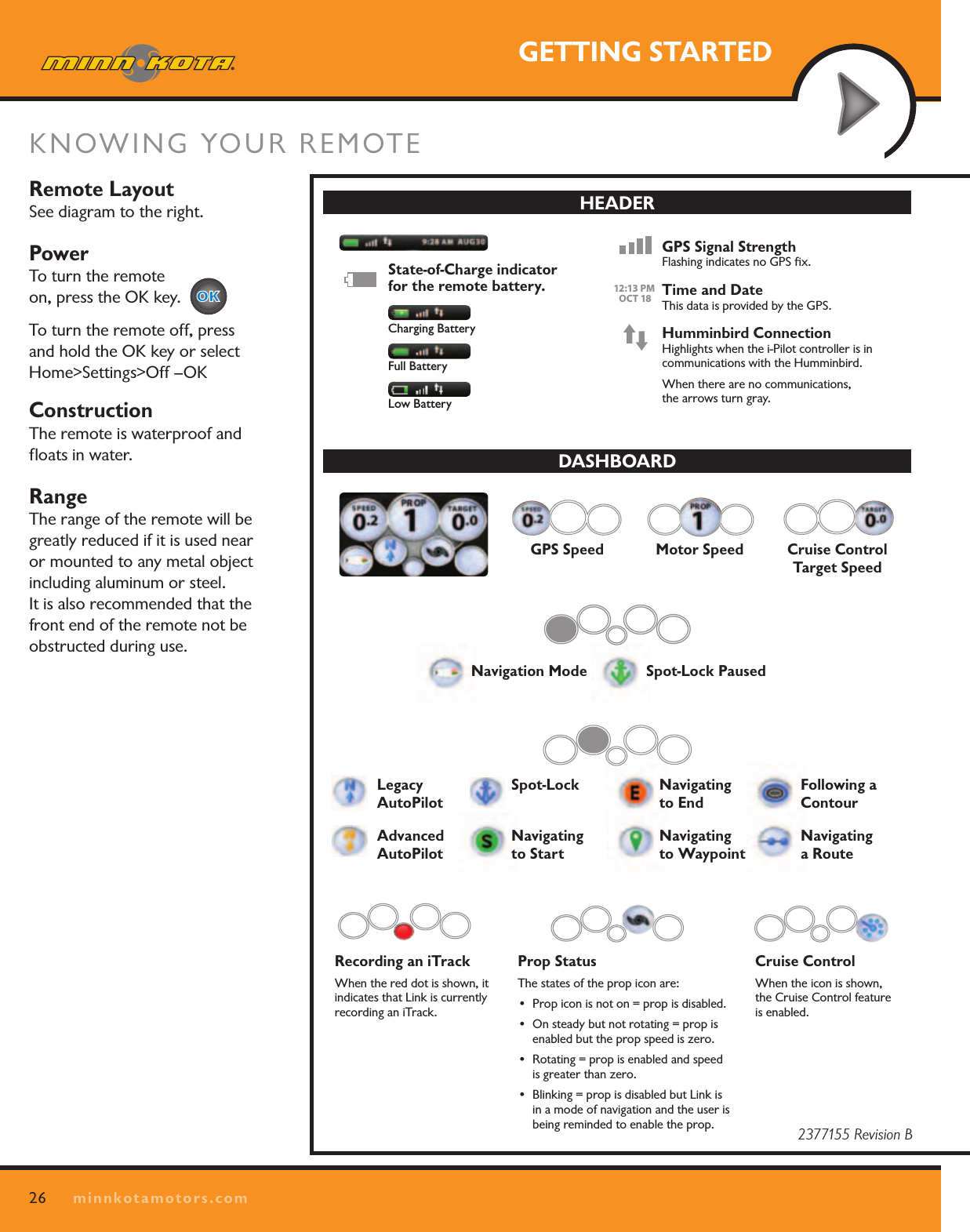 26minnkotamotors.comGETTING STARTEDKNOWING YOUR REMOTE Remote LayoutSee diagram to the right.PowerTo turn the remote  on, press the OK key.     To turn the remote off, press and hold the OK key or select Home&gt;Settings&gt;Off –OKConstructionThe remote is waterproof and ﬂoats in water.  RangeThe range of the remote will be greatly reduced if it is used near or mounted to any metal object including aluminum or steel.  It is also recommended that the front end of the remote not be obstructed during use.MENU CONTROL KEYSLeft Softkey &amp; Right Softkey These keys change function based on mode of operation and which screen is presently displayed. The Softkey Labels at the bottom of the LCD indicate their current function. Menu Up &amp; Menu Down Used to navigate the menus.Home Pressing this key will always bring up the Home Screen.OK Press to accept menu selections.Remote power:• Pressandreleasetoturntheremoteon.• Pressandholdfor3secondstoturntheremote off.MANUAL CONTROL KEYSSpeed UpSpeed DownProp On/OffAuto Pilot Press to enable AutoPilot or  Advanced AutoPilot.The default mode is selected through the  Controls Menu on the remote.Cruise Control Press to bring up the Cruise Control  Access screen.  Target speed is adjusted using the + and – keys and accepted using the OK key.GOTO Opens the list of iTracks, Spot-Locks and Waypoints that are within navigable range.Also used to switch from the Home Screen  to the Active Screen during i-Pilot navigation.Spot-Lock Press to enable Spot-Lock.Press and hold to mark a Waypoint  on the Humminbird (Spot-Lock will  not engage).NAVIGATION KEYSHEADERDASHBOARDINFO BOXESCONTENT  AREASOFTKEY  LABELSKEYPADKEYPADDASHBOARDHEADERQUICK REFERENCE GUIDESteer LeftSteer RightState-of-Charge indicator for the remote battery.   GPS Signal Strength Flashing indicates no GPS ﬁx.Humminbird Connection Highlights when the i-Pilot controller is in  communications with the Humminbird.When there are no communications,  the arrows turn gray.Time and Date This data is provided by the GPS.12:13 PM    OCT 1812:13 PM    OCT 18Recording an iTrack When the red dot is shown, it indicates that Link is currently recording an iTrack.Legacy  AutoPilotAdvanced   AutoPilotCruise Control Target SpeedNavigation ModeMotor Speed Cruise Control When the icon is shown, the Cruise Control feature is enabled. Spot-Lock  Navigating  to StartNavigating  to EndNavigating  to Waypoint Following a  ContourNavigating  a RouteSpot-Lock PausedProp Status The states of the prop icon are:• Propiconisnoton=propisdisabled.• Onsteadybutnotrotating=propisenabled but the prop speed is zero.• Rotating=propisenabledandspeedis greater than zero.• Blinking=propisdisabledbutLinkisin a mode of navigation and the user is being reminded to enable the prop.GPS SpeedCharging BatteryFull BatteryLow Battery2377155 Revision B