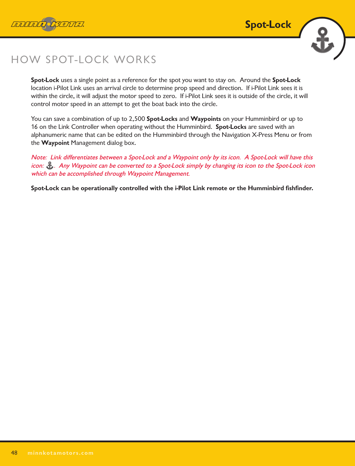SPOT LOCKHOW SPOT-LOCK WORKS 48Spot-Lockminnkotamotors.comSpot-Lock uses a single point as a reference for the spot you want to stay on.  Around the Spot-Lock  location i-Pilot Link uses an arrival circle to determine prop speed and direction.  If i-Pilot Link sees it is within the circle, it will adjust the motor speed to zero.  If i-Pilot Link sees it is outside of the circle, it will control motor speed in an attempt to get the boat back into the circle.You can save a combination of up to 2,500 Spot-Locks and Waypoints on your Humminbird or up to  16 on the Link Controller when operating without the Humminbird.  Spot-Locks are saved with an  alphanumeric name that can be edited on the Humminbird through the Navigation X-Press Menu or from the Waypoint Management dialog box.  Note:  Link differentiates between a Spot-Lock and a Waypoint only by its icon.  A Spot-Lock will have this icon: .  Any Waypoint can be converted to a Spot-Lock simply by changing its icon to the Spot-Lock icon which can be accomplished through Waypoint Management.Spot-Lock can be operationally controlled with the i-Pilot Link remote or the Humminbird ﬁshﬁnder. 