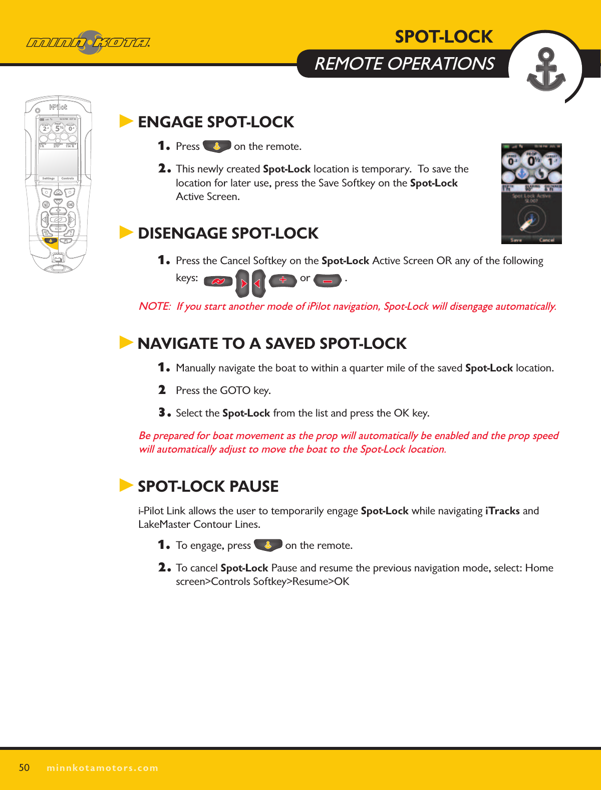 SPOT LOCKminnkotamotors.com50 ENGAGE SPOT-LOCK 1. Press   on the remote.2.  This newly created Spot-Lock location is temporary.  To save the  location for later use, press the Save Softkey on the Spot-Lock  Active Screen. DISENGAGE SPOT-LOCK1. Press the Cancel Softkey on the Spot-Lock Active Screen OR any of the following keys:          or   .NOTE:  If you start another mode of iPilot navigation, Spot-Lock will disengage automatically. NAVIGATE TO A SAVED SPOT-LOCK1. Manually navigate the boat to within a quarter mile of the saved Spot-Lock location. 2  Press the GOTO key.3.  Select the Spot-Lock from the list and press the OK key.Be prepared for boat movement as the prop will automatically be enabled and the prop speed will automatically adjust to move the boat to the Spot-Lock location. SPOT-LOCK PAUSEi-Pilot Link allows the user to temporarily engage Spot-Lock while navigating iTracks and LakeMaster Contour Lines.  1. To engage, press   on the remote.2.  To cancel Spot-Lock Pause and resume the previous navigation mode, select: Home screen&gt;Controls Softkey&gt;Resume&gt;OK 12:13 PM    OCT 18SPEED2.3PROP12/5TARGET0.0DEPTH1 ft 273° 114  ftBEARING DISTANCESettings ControlsSPOT-LOCK  REMOTE OPERATIONS