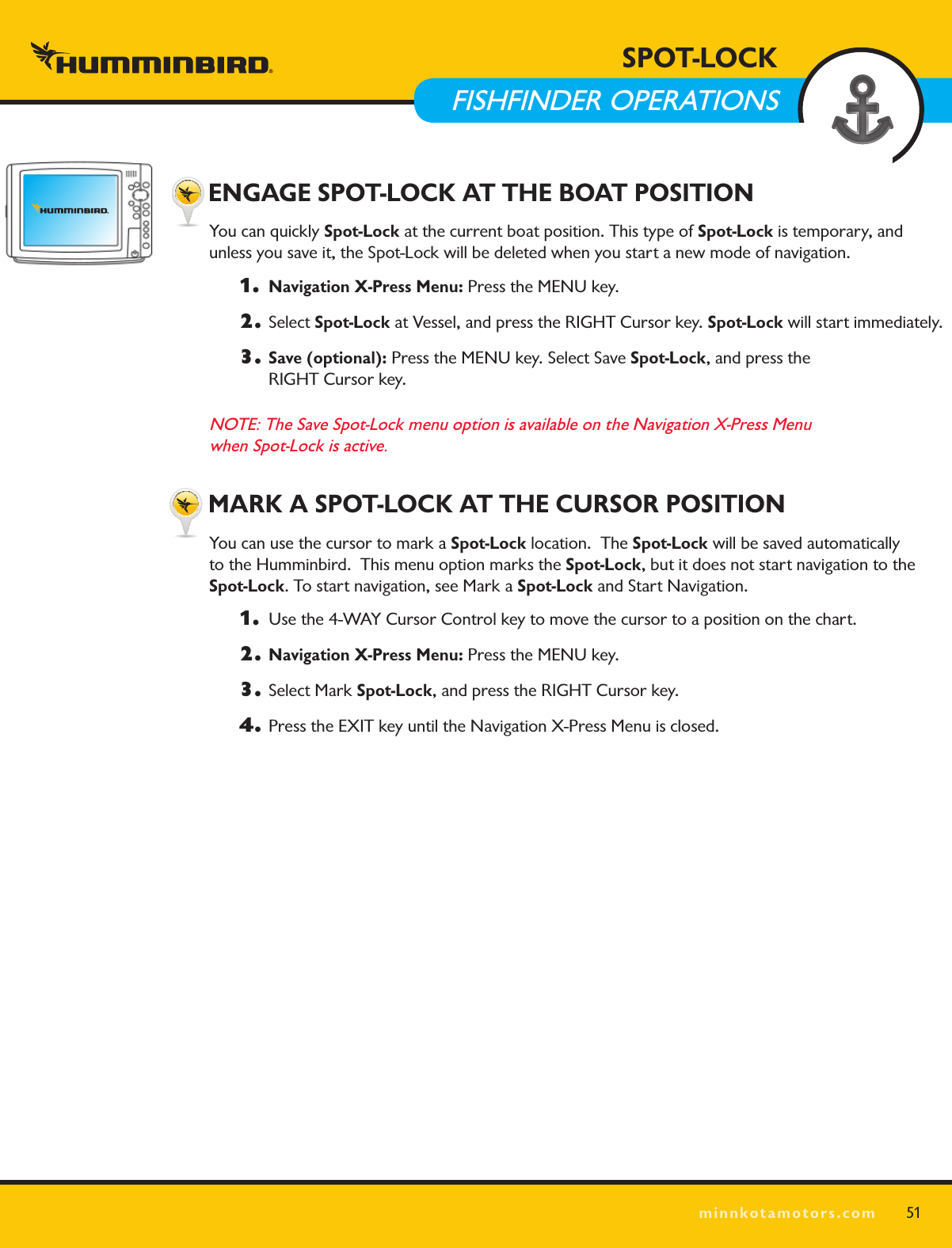 SPOT LOCKminnkotamotors.com51 ENGAGE SPOT-LOCK AT THE BOAT POSITIONYou can quickly Spot-Lock at the current boat position. This type of Spot-Lock is temporary, and  unless you save it, the Spot-Lock will be deleted when you start a new mode of navigation.1.  Navigation X-Press Menu: Press the MENU key.2. Select Spot-Lock at Vessel, and press the RIGHT Cursor key. Spot-Lock will start immediately.3. Save (optional): Press the MENU key. Select Save Spot-Lock, and press the  RIGHT Cursor key.NOTE: The Save Spot-Lock menu option is available on the Navigation X-Press Menu  when Spot-Lock is active. MARK A SPOT-LOCK AT THE CURSOR POSITIONYou can use the cursor to mark a Spot-Lock location.  The Spot-Lock will be saved automatically  to the Humminbird.  This menu option marks the Spot-Lock, but it does not start navigation to the  Spot-Lock. To start navigation, see Mark a Spot-Lock and Start Navigation.1.   Use the 4-WAY Cursor Control key to move the cursor to a position on the chart.2. Navigation X-Press Menu: Press the MENU key. 3.  Select Mark Spot-Lock, and press the RIGHT Cursor key. 4.  Press the EXIT key until the Navigation X-Press Menu is closed.SPOT-LOCK  FISHFINDER OPERATIONS