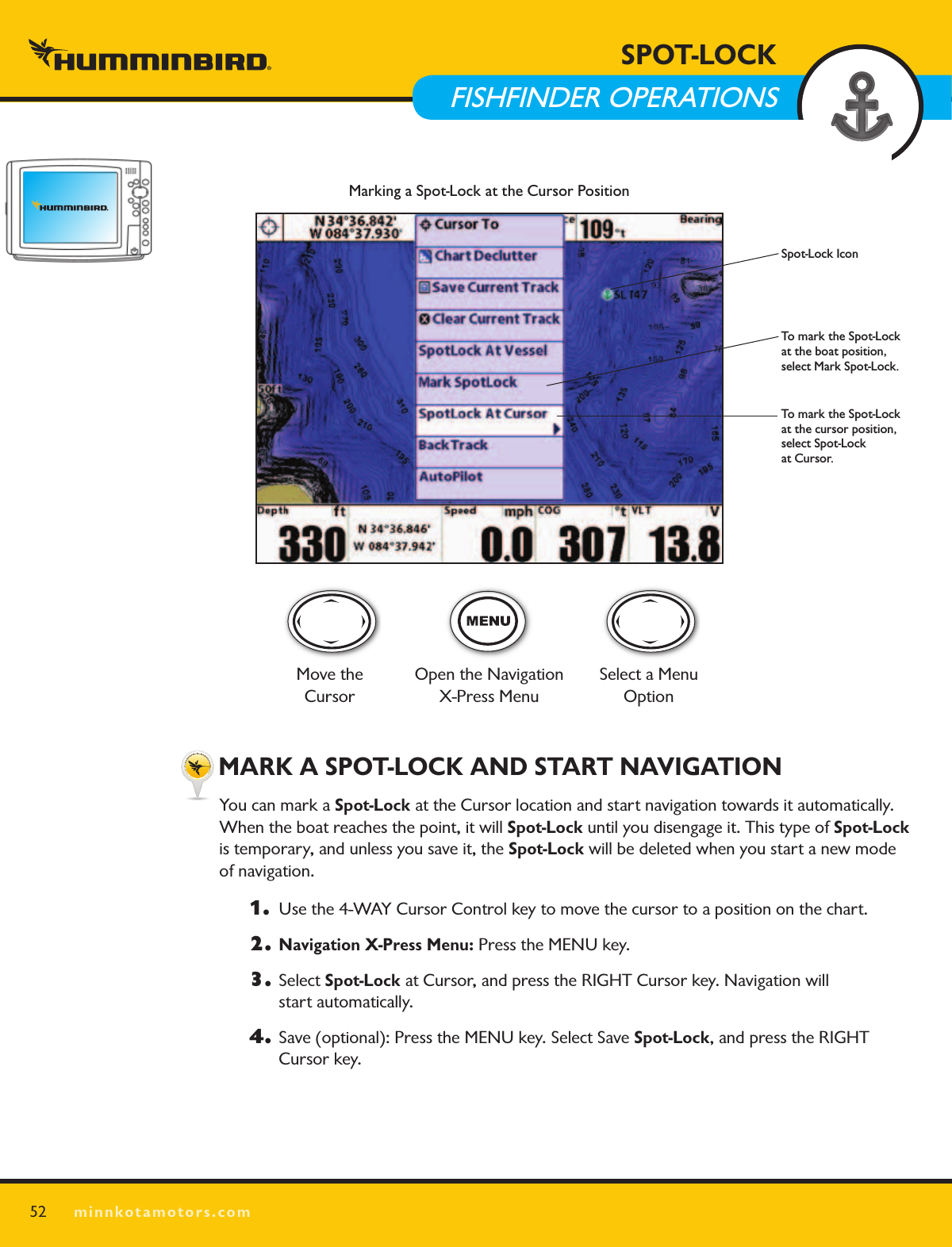 SPOT LOCKminnkotamotors.com MARK A SPOT-LOCK AND START NAVIGATIONYou can mark a Spot-Lock at the Cursor location and start navigation towards it automatically. When the boat reaches the point, it will Spot-Lock until you disengage it. This type of Spot-Lock  is temporary, and unless you save it, the Spot-Lock will be deleted when you start a new mode  of navigation.1.   Use the 4-WAY Cursor Control key to move the cursor to a position on the chart.2. Navigation X-Press Menu: Press the MENU key. 3. Select Spot-Lock at Cursor, and press the RIGHT Cursor key. Navigation will  start automatically. 4.  Save (optional): Press the MENU key. Select Save Spot-Lock, and press the RIGHT  Cursor key.52SPOT-LOCK  FISHFINDER OPERATIONSMarking a Spot-Lock at the Cursor PositionTo mark the Spot-Lock at the boat position, select Mark Spot-Lock.To mark the Spot-Lock at the cursor position, select Spot-Lock  at Cursor.Spot-Lock IconMove the CursorOpen the Navigation  X-Press MenuSelect a Menu Option