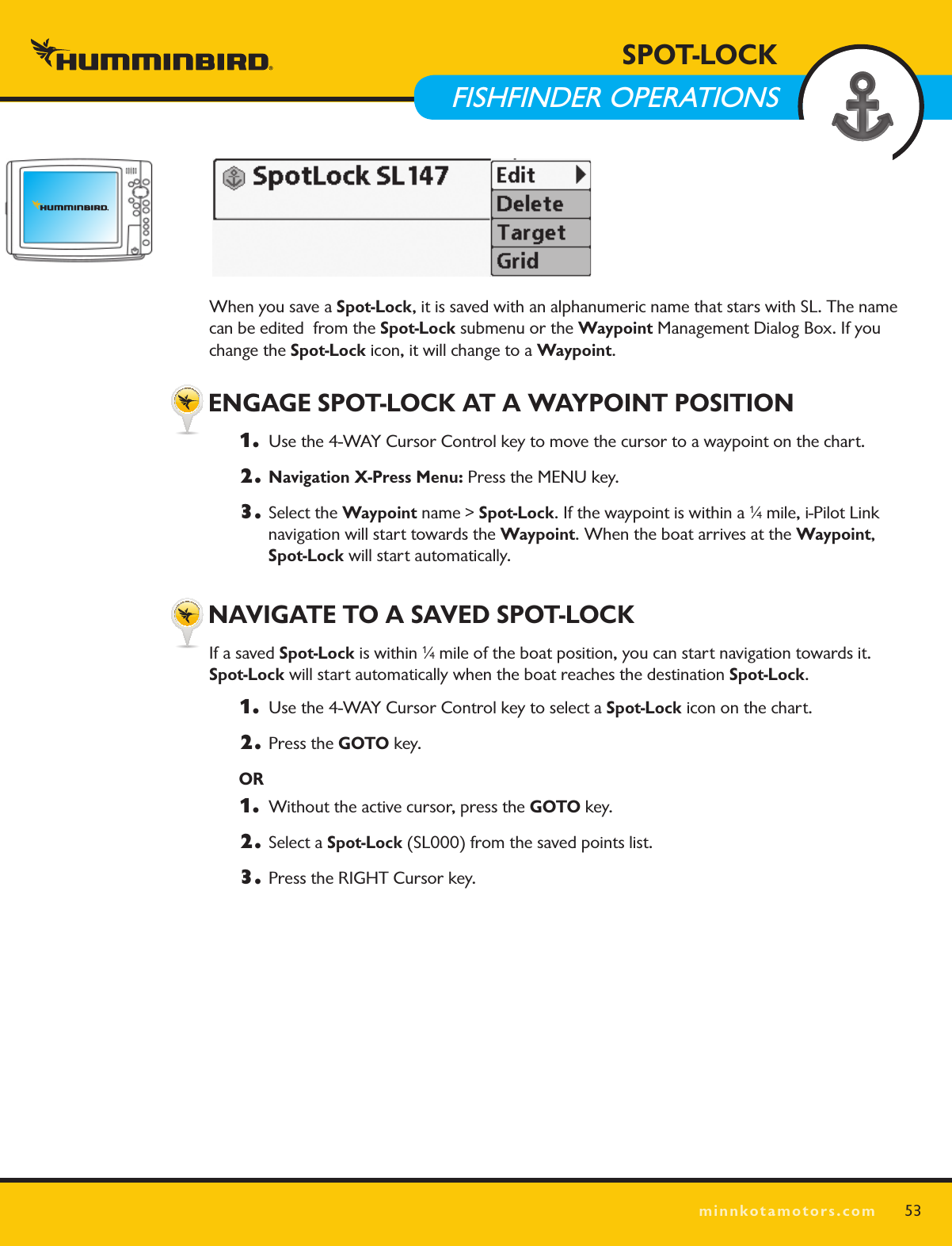 SPOT LOCKminnkotamotors.comWhen you save a Spot-Lock, it is saved with an alphanumeric name that stars with SL. The name can be edited  from the Spot-Lock submenu or the Waypoint Management Dialog Box. If you change the Spot-Lock icon, it will change to a Waypoint. ENGAGE SPOT-LOCK AT A WAYPOINT POSITION1.   Use the 4-WAY Cursor Control key to move the cursor to a waypoint on the chart.2. Navigation X-Press Menu: Press the MENU key.3.  Select the Waypoint name &gt; Spot-Lock. If the waypoint is within a 1⁄4 mile, i-Pilot Link  navigation will start towards the Waypoint. When the boat arrives at the Waypoint,  Spot-Lock will start automatically. NAVIGATE TO A SAVED SPOT-LOCKIf a saved Spot-Lock is within 1⁄4 mile of the boat position, you can start navigation towards it.  Spot-Lock will start automatically when the boat reaches the destination Spot-Lock.1.   Use the 4-WAY Cursor Control key to select a Spot-Lock icon on the chart. 2.  Press the GOTO key. OR1.   Without the active cursor, press the GOTO key. 2.  Select a Spot-Lock (SL000) from the saved points list. 3.  Press the RIGHT Cursor key.  53SPOT-LOCK  FISHFINDER OPERATIONS