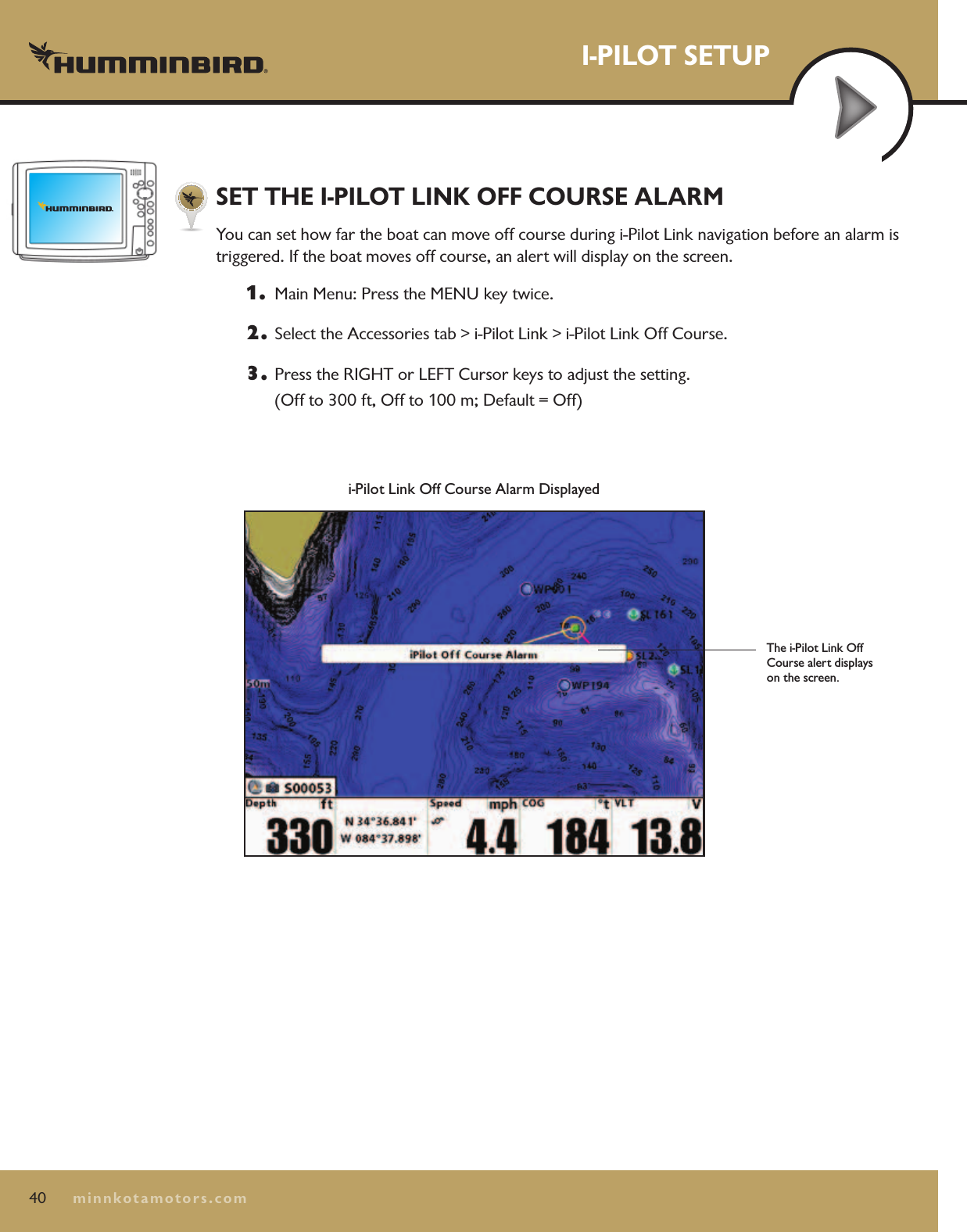 40minnkotamotors.comI-PILOT SETUPi-Pilot Link Off Course Alarm DisplayedThe i-Pilot Link Off Course alert displays on the screen.SET THE I-PILOT LINK OFF COURSE ALARMYou can set how far the boat can move off course during i-Pilot Link navigation before an alarm is  triggered. If the boat moves off course, an alert will display on the screen.1.   Main Menu: Press the MENU key twice.  2.  Select the Accessories tab &gt; i-Pilot Link &gt; i-Pilot Link Off Course.3.  Press the RIGHT or LEFT Cursor keys to adjust the setting.  (Off to 300 ft, Off to 100 m; Default = Off)