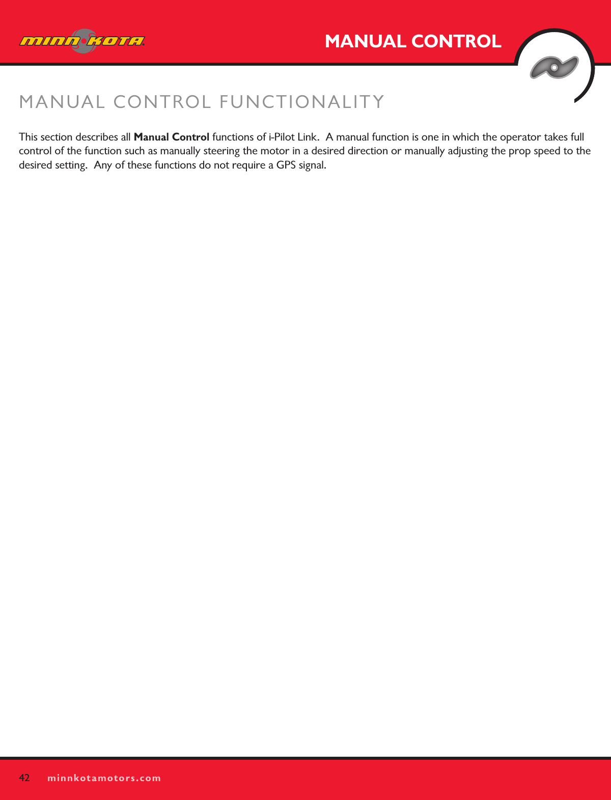 42minnkotamotors.comMANUAL CONTROLMANUAL CONTROL FUNCTIONALITY 42minnkotamotors.comThis section describes all Manual Control functions of i-Pilot Link.  A manual function is one in which the operator takes full control of the function such as manually steering the motor in a desired direction or manually adjusting the prop speed to the desired setting.  Any of these functions do not require a GPS signal.