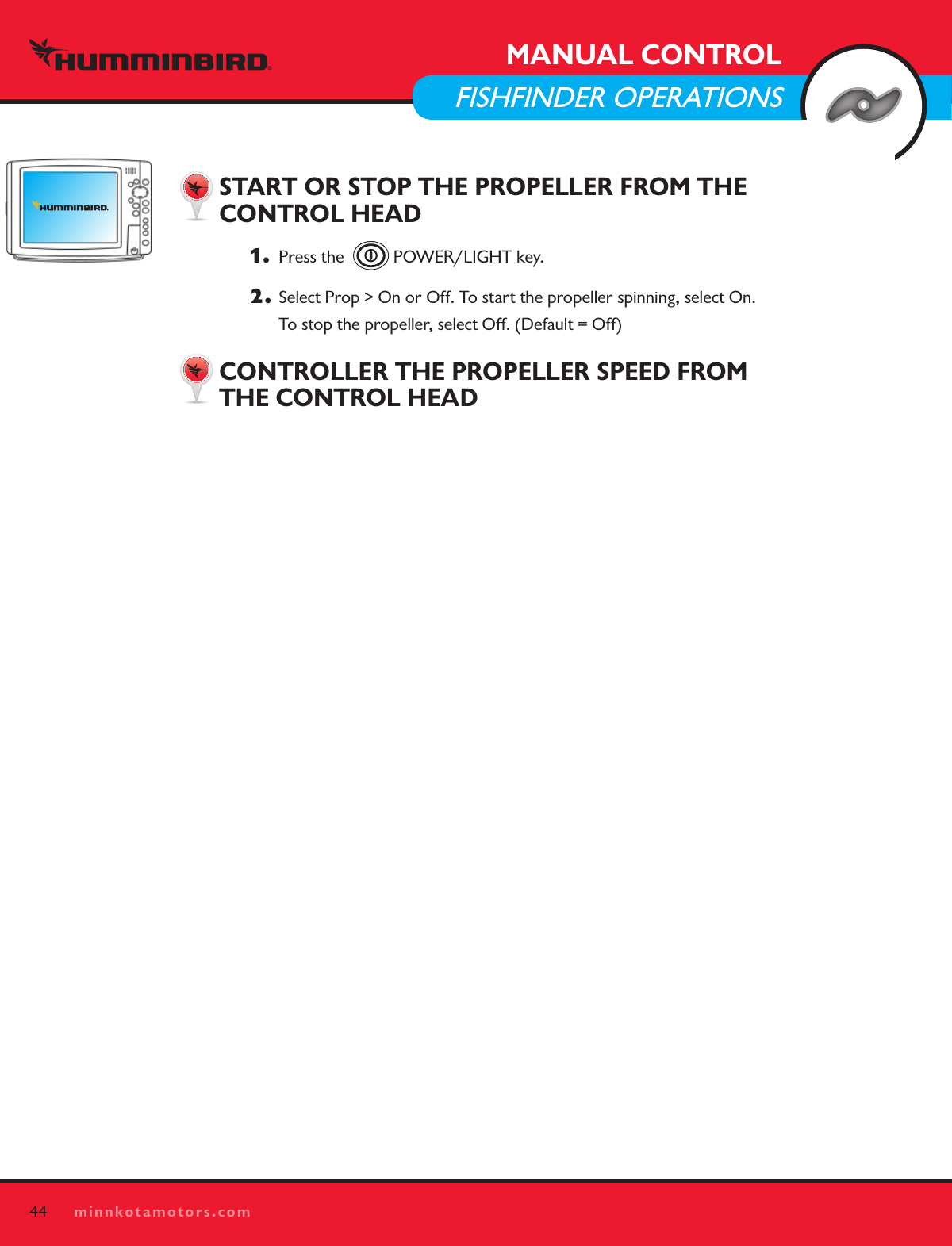44minnkotamotors.comMANUAL CONTROLFISHFINDER OPERATIONSSTART OR STOP THE PROPELLER FROM THE  CONTROL HEAD1.   Press the    POWER/LIGHT key. 2.  Select Prop &gt; On or Off. To start the propeller spinning, select On.  To stop the propeller, select Off. (Default = Off) CONTROLLER THE PROPELLER SPEED FROM  THE CONTROL HEAD