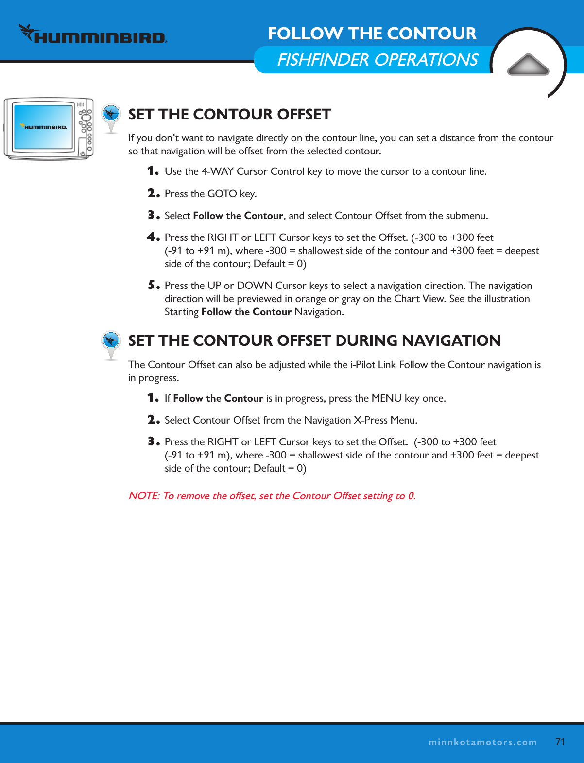 71minnkotamotors.com  SET THE CONTOUR OFFSET If you don’t want to navigate directly on the contour line, you can set a distance from the contour so that navigation will be offset from the selected contour. 1.   Use the 4-WAY Cursor Control key to move the cursor to a contour line. 2.  Press the GOTO key. 3. Select Follow the Contour, and select Contour Offset from the submenu.4.  Press the RIGHT or LEFT Cursor keys to set the Offset. (-300 to +300 feet  (-91 to +91 m), where -300 = shallowest side of the contour and +300 feet = deepest side of the contour; Default = 0)5.  Press the UP or DOWN Cursor keys to select a navigation direction. The navigation direction will be previewed in orange or gray on the Chart View. See the illustration  Starting Follow the Contour Navigation.    SET THE CONTOUR OFFSET DURING NAVIGATIONThe Contour Offset can also be adjusted while the i-Pilot Link Follow the Contour navigation is  in progress. 1.  If Follow the Contour is in progress, press the MENU key once.2.  Select Contour Offset from the Navigation X-Press Menu.3.  Press the RIGHT or LEFT Cursor keys to set the Offset.  (-300 to +300 feet  (-91 to +91 m), where -300 = shallowest side of the contour and +300 feet = deepest side of the contour; Default = 0)NOTE: To remove the offset, set the Contour Offset setting to 0. FOLLOW THE CONTOURFISHFINDER OPERATIONSContour Line(s)Boat Icon (idle)