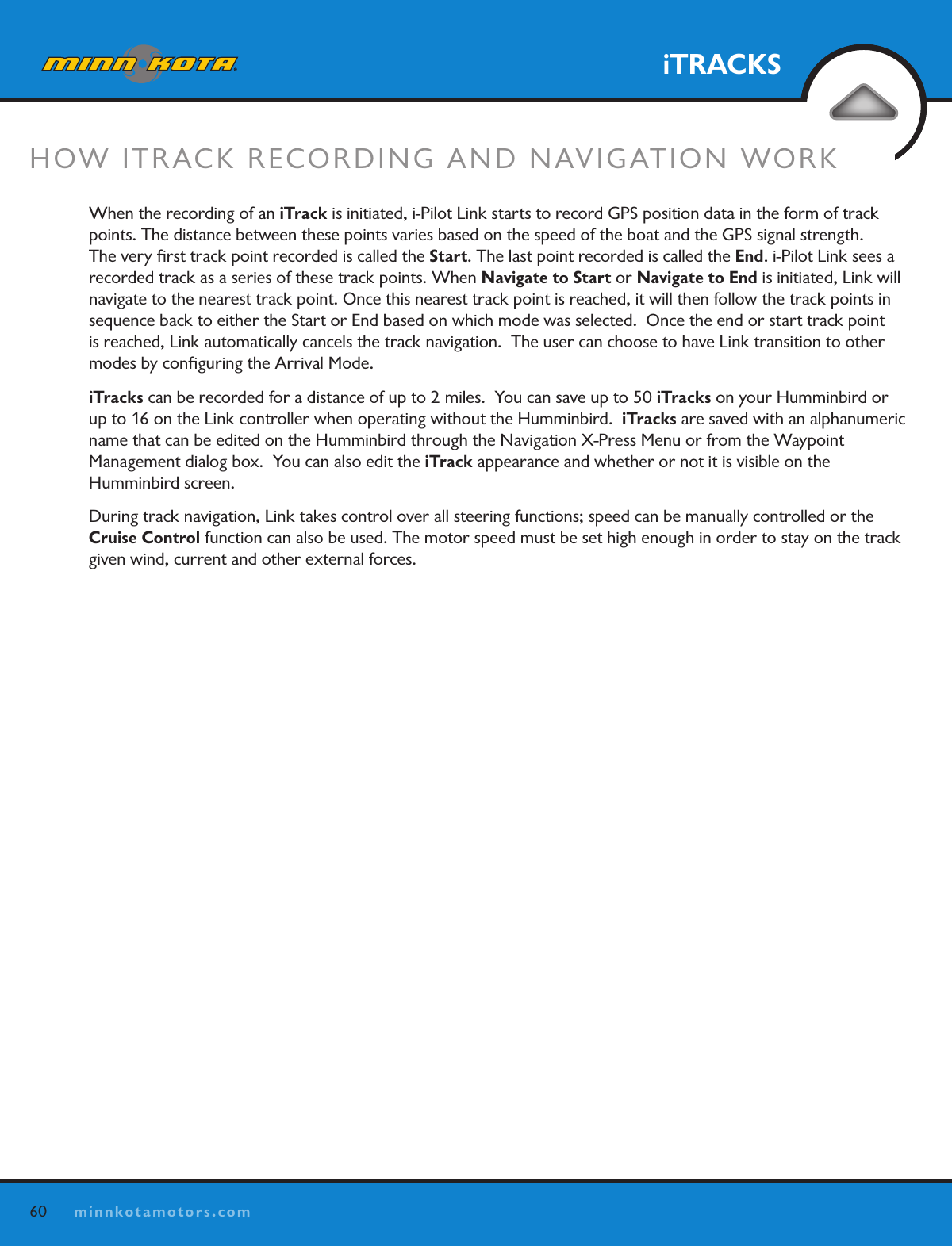 60minnkotamotors.comiTRACKSHOW ITRACK RECORDING AND NAVIGATION WORKWhen the recording of an iTrack is initiated, i-Pilot Link starts to record GPS position data in the form of track points. The distance between these points varies based on the speed of the boat and the GPS signal strength.  The very ﬁrst track point recorded is called the Start. The last point recorded is called the End. i-Pilot Link sees a recorded track as a series of these track points. When Navigate to Start or Navigate to End is initiated, Link will navigate to the nearest track point. Once this nearest track point is reached, it will then follow the track points in sequence back to either the Start or End based on which mode was selected.  Once the end or start track point is reached, Link automatically cancels the track navigation.  The user can choose to have Link transition to other modes by conﬁguring the Arrival Mode.iTracks can be recorded for a distance of up to 2 miles.  You can save up to 50 iTracks on your Humminbird or up to 16 on the Link controller when operating without the Humminbird.  iTracks are saved with an alphanumeric name that can be edited on the Humminbird through the Navigation X-Press Menu or from the Waypoint  Management dialog box.  You can also edit the iTrack appearance and whether or not it is visible on the  Humminbird screen. During track navigation, Link takes control over all steering functions; speed can be manually controlled or the Cruise Control function can also be used. The motor speed must be set high enough in order to stay on the track given wind, current and other external forces.