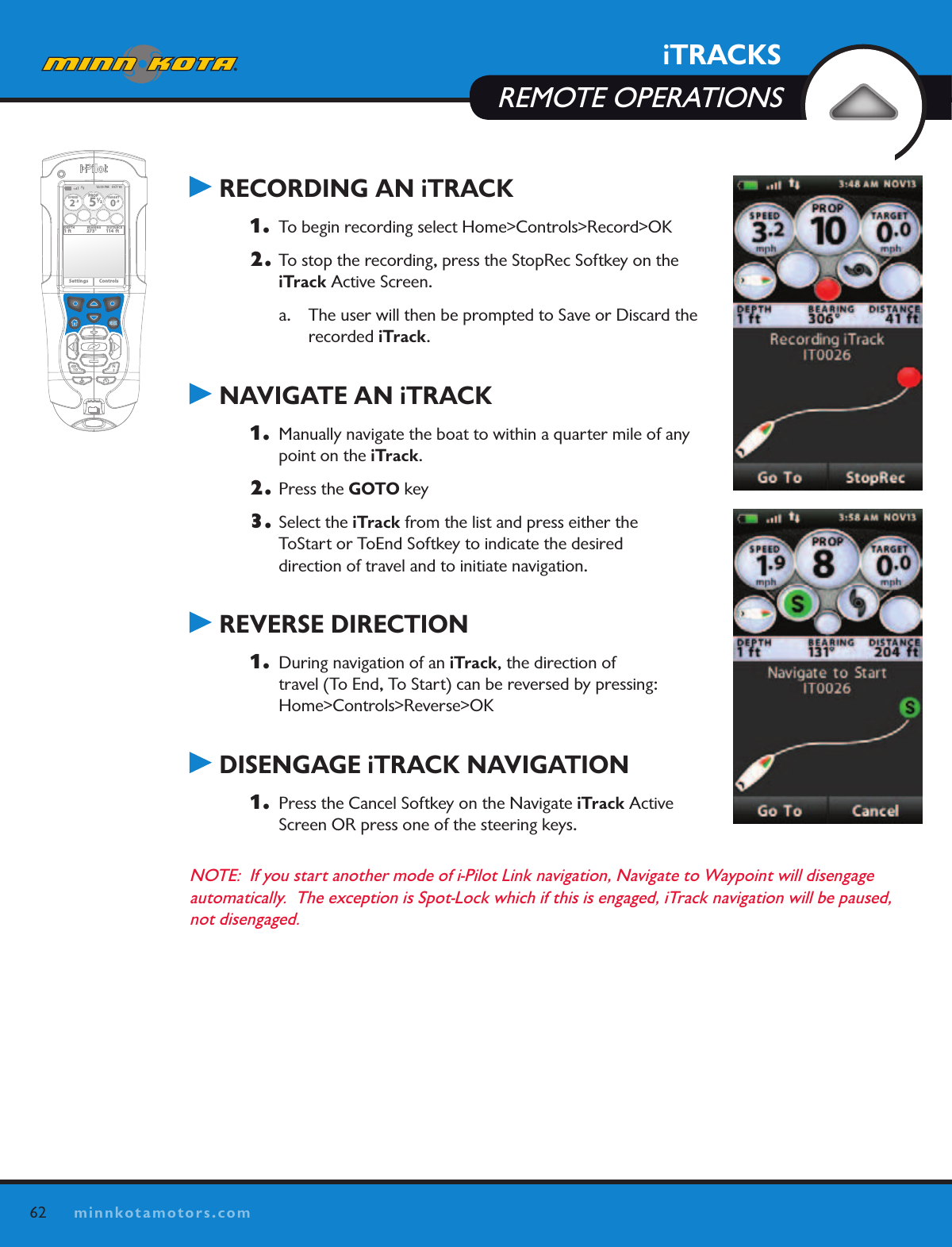 62minnkotamotors.comiTRACKSREMOTE OPERATIONS RECORDING AN iTRACK1.  To begin recording select Home&gt;Controls&gt;Record&gt;OK2. To stop the recording, press the StopRec Softkey on the iTrack Active Screen.a.  The user will then be prompted to Save or Discard the  recorded iTrack. NAVIGATE AN iTRACK1.  Manually navigate the boat to within a quarter mile of any point on the iTrack.  2. Press the GOTO key3. Select the iTrack from the list and press either the  ToStart or ToEnd Softkey to indicate the desired  direction of travel and to initiate navigation. REVERSE DIRECTION1.  During navigation of an iTrack, the direction of  travel (To End, To Start) can be reversed by pressing:  Home&gt;Controls&gt;Reverse&gt;OK DISENGAGE iTRACK NAVIGATION1.  Press the Cancel Softkey on the Navigate iTrack Active Screen OR press one of the steering keys.NOTE:  If you start another mode of i-Pilot Link navigation, Navigate to Waypoint will disengage  automatically.  The exception is Spot-Lock which if this is engaged, iTrack navigation will be paused, not disengaged.OK12:13 PM    OCT 18SPEED2.3PROP12/5TARGET0.0DEPTH1 ft 273° 114  ftBEARING DISTANCESettings Controls