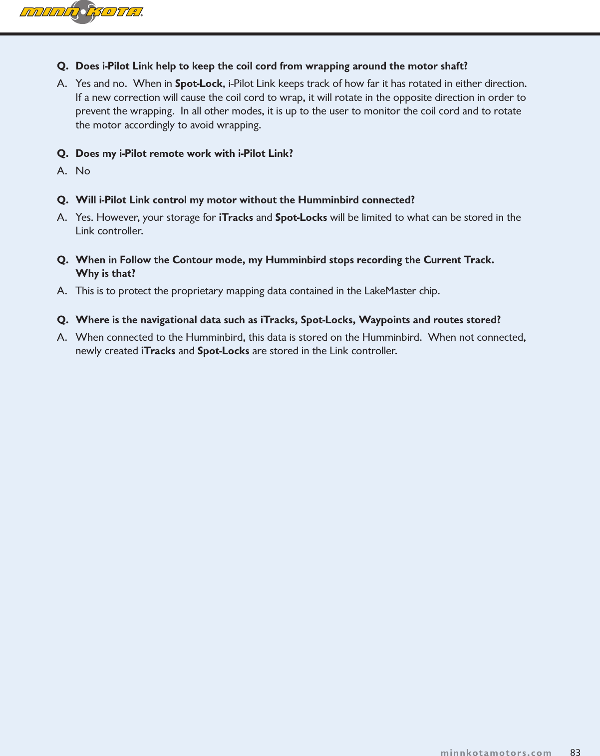 83minnkotamotors.comQ.  Does i-Pilot Link help to keep the coil cord from wrapping around the motor shaft?A.  Yes and no.  When in Spot-Lock, i-Pilot Link keeps track of how far it has rotated in either direction.  If a new correction will cause the coil cord to wrap, it will rotate in the opposite direction in order to prevent the wrapping.  In all other modes, it is up to the user to monitor the coil cord and to rotate the motor accordingly to avoid wrapping.  Q.  Does my i-Pilot remote work with i-Pilot Link?A. NoQ.  Will i-Pilot Link control my motor without the Humminbird connected?A.  Yes. However, your storage for iTracks and Spot-Locks will be limited to what can be stored in the Link controller.Q.  When in Follow the Contour mode, my Humminbird stops recording the Current Track.   Why is that?A.   This is to protect the proprietary mapping data contained in the LakeMaster chip.Q.   Where is the navigational data such as iTracks, Spot-Locks, Waypoints and routes stored?  A.   When connected to the Humminbird, this data is stored on the Humminbird.  When not connected, newly created iTracks and Spot-Locks are stored in the Link controller.
