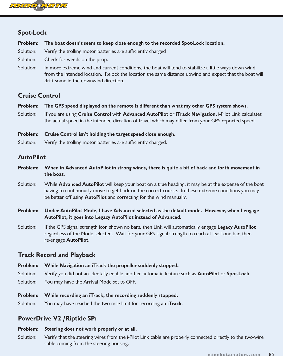85minnkotamotors.comSpot-LockProblem:   The boat doesn’t seem to keep close enough to the recorded Spot-Lock location.Solution:   Verify the trolling motor batteries are sufﬁciently chargedSolution:   Check for weeds on the prop.Solution:   In more extreme wind and current conditions, the boat will tend to stabilize a little ways down wind from the intended location.  Relock the location the same distance upwind and expect that the boat will drift some in the downwind direction.  Cruise ControlProblem:    The GPS speed displayed on the remote is different than what my other GPS system shows.Solution:    If you are using Cruise Control with Advanced AutoPilot or iTrack Navigation, i-Pilot Link calculates the actual speed in the intended direction of travel which may differ from your GPS reported speed.  Problem:    Cruise Control isn’t holding the target speed close enough. Solution:    Verify the trolling motor batteries are sufﬁciently charged. AutoPilotProblem:    When in Advanced AutoPilot in strong winds, there is quite a bit of back and forth movement in the boat.  Solution:   While Advanced AutoPilot will keep your boat on a true heading, it may be at the expense of the boat having to continuously move to get back on the correct course.  In these extreme conditions you may be better off using AutoPilot and correcting for the wind manually.Problem:  Under AutoPilot Mode, I have Advanced selected as the default mode.  However, when I engage AutoPilot, it goes into Legacy AutoPilot instead of Advanced.Solution:  If the GPS signal strength icon shown no bars, then Link will automatically engage Legacy AutoPilot regardless of the Mode selected.  Wait for your GPS signal strength to reach at least one bar, then  re-engage AutoPilot.  Track Record and PlaybackProblem:   While Navigation an iTrack the propeller suddenly stopped.  Solution:    Verify you did not accidentally enable another automatic feature such as AutoPilot or Spot-Lock.  Solution:    You may have the Arrival Mode set to OFF. Problem:    While recording an iTrack, the recording suddenly stopped.Solution:    You may have reached the two mile limit for recording an iTrack.PowerDrive V2 /Riptide SP:  Problem:   Steering does not work properly or at all.  Solution:   Verify that the steering wires from the i-Pilot Link cable are properly connected directly to the two-wire cable coming from the steering housing. 