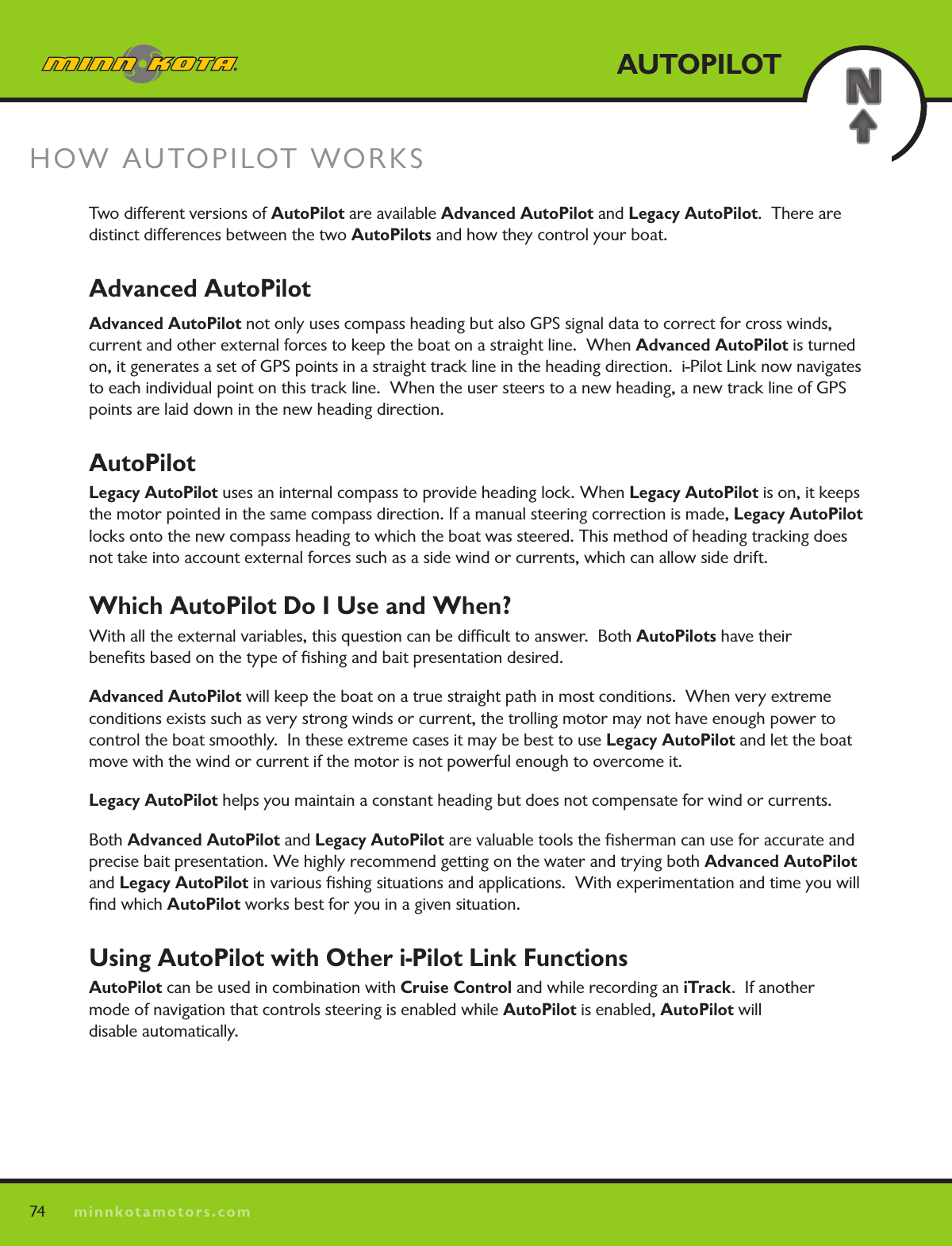 74minnkotamotors.comAUTOPILOTHOW AUTOPILOT WORKSTwo different versions of AutoPilot are available Advanced AutoPilot and Legacy AutoPilot.  There are distinct differences between the two AutoPilots and how they control your boat.Advanced AutoPilot Advanced AutoPilot not only uses compass heading but also GPS signal data to correct for cross winds, current and other external forces to keep the boat on a straight line.  When Advanced AutoPilot is turned on, it generates a set of GPS points in a straight track line in the heading direction.  i-Pilot Link now navigates to each individual point on this track line.  When the user steers to a new heading, a new track line of GPS points are laid down in the new heading direction.  AutoPilotLegacy AutoPilot uses an internal compass to provide heading lock. When Legacy AutoPilot is on, it keeps the motor pointed in the same compass direction. If a manual steering correction is made, Legacy AutoPilot locks onto the new compass heading to which the boat was steered. This method of heading tracking does not take into account external forces such as a side wind or currents, which can allow side drift.Which AutoPilot Do I Use and When?With all the external variables, this question can be difﬁcult to answer.  Both AutoPilots have their  beneﬁts based on the type of ﬁshing and bait presentation desired.  Advanced AutoPilot will keep the boat on a true straight path in most conditions.  When very extreme conditions exists such as very strong winds or current, the trolling motor may not have enough power to control the boat smoothly.  In these extreme cases it may be best to use Legacy AutoPilot and let the boat move with the wind or current if the motor is not powerful enough to overcome it.Legacy AutoPilot helps you maintain a constant heading but does not compensate for wind or currents.Both Advanced AutoPilot and Legacy AutoPilot are valuable tools the ﬁsherman can use for accurate and precise bait presentation. We highly recommend getting on the water and trying both Advanced AutoPilot and Legacy AutoPilot in various ﬁshing situations and applications.  With experimentation and time you will ﬁnd which AutoPilot works best for you in a given situation. Using AutoPilot with Other i-Pilot Link FunctionsAutoPilot can be used in combination with Cruise Control and while recording an iTrack.  If another  mode of navigation that controls steering is enabled while AutoPilot is enabled, AutoPilot will  disable automatically. 