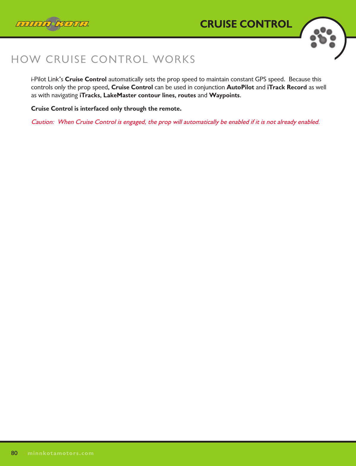 80minnkotamotors.comCRUISE CONTROLHOW CRUISE CONTROL WORKS 80i-Pilot Link’s Cruise Control automatically sets the prop speed to maintain constant GPS speed.  Because this controls only the prop speed, Cruise Control can be used in conjunction AutoPilot and iTrack Record as well as with navigating iTracks, LakeMaster contour lines, routes and Waypoints.   Cruise Control is interfaced only through the remote.Caution:  When Cruise Control is engaged, the prop will automatically be enabled if it is not already enabled.