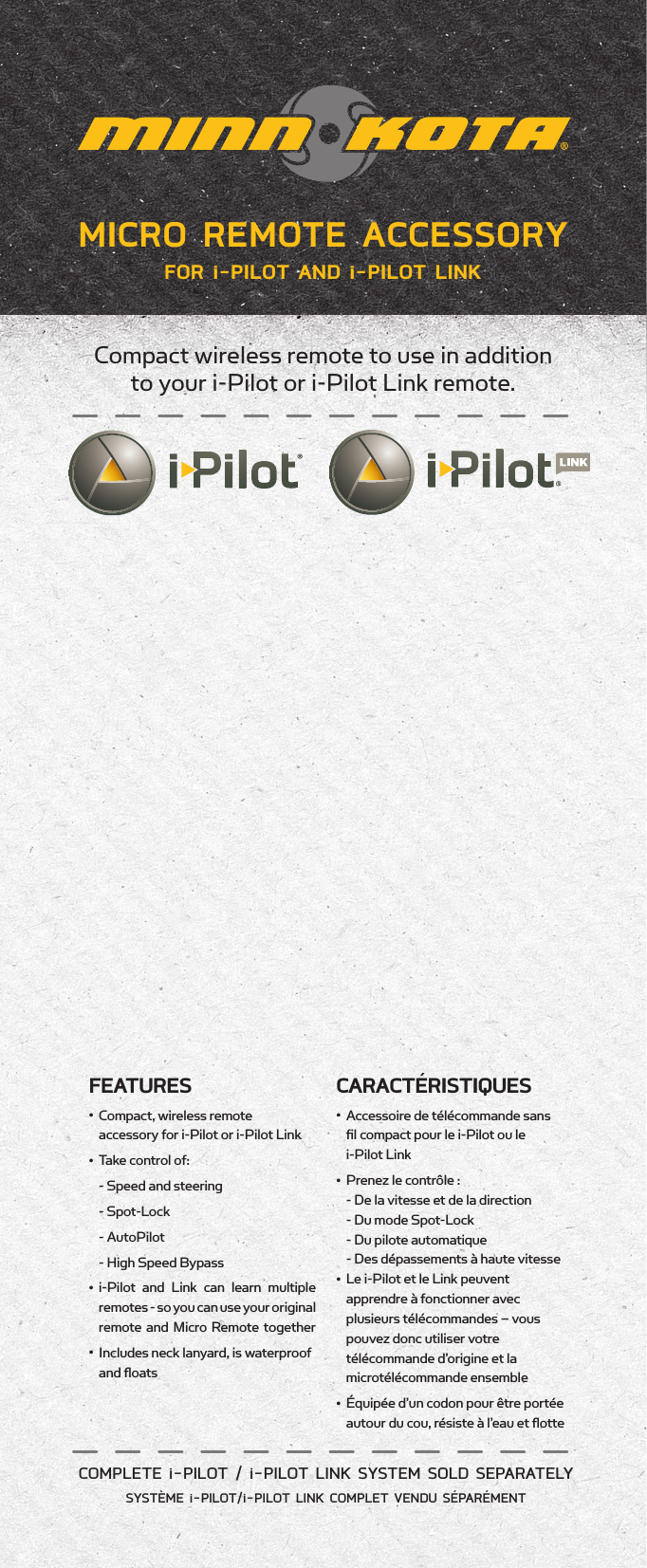 MICRO REMOTE ACCESSORY FOR i-PILOT AND i-PILOT LINKCompact wireless remote to use in addition  to your i-Pilot or i-Pilot Link remote.COMPLETE i-PILOT / i-PILOT LINK SYSTEM SOLD SEPARATELYSYSTÈME i-PILOT/i-PILOT LINK COMPLET VENDU SÉPARÉMENT FEATURES•   Compact, wireless remote  accessory for i-Pilot or i-Pilot Link•  Take control of:  - Speed and steering  - Spot-Lock  - AutoPilot  - High Speed Bypass•  i-Pilot and Link can learn multiple  remotes - so you can use your original remote and Micro Remote together•   Includes neck lanyard, is waterproof and ﬂoatsCARACTÉRISTIQUES•  Accessoire de télécommande sans    ﬁl compact pour le i-Pilot ou le    i-Pilot Link•  Prenez le contrôle :    - De la vitesse et de la direction      - Du mode Spot-Lock     - Du pilote automatique      - Des dépassements à haute vitesse  •  Le i-Pilot et le Link peuvent    apprendre à fonctionner avec    plusieurs télécommandes – vous    pouvez donc utiliser votre    télécommande d’origine et la    microtélécommande ensemble•  Équipée d’un codon pour être portée    autour du cou, résiste à l’eau et ﬂotte