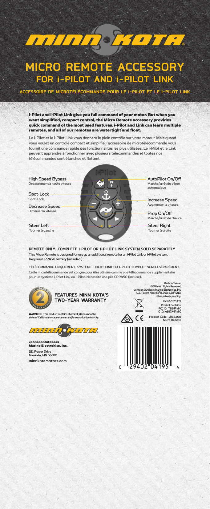 Made in Taiwan ©2014 All Rights Reserved  Johnson Outdoors Marine Electronics, Inc. U.S. Patent Nos: 8,645,012; 5,884,213;  other patents pending.Part # 2375359Johnson Outdoors  Marine Electronics, Inc.121 Power Drive  Mankato, MN 56001 minnkotamotors.comFEATURES MINN KOTA’S  TWO-YEAR WARRANTYProduct Code:  1866360Micro RemoteWARNING: This product contains chemical(s) known to the state of California to cause cancer and/or reproductive toxicity.Product Contains: FCC ID:  T62-IPMIC IC ID:  4397A-IPMICProp On/OﬀMarche/arrêt de l’héliceIncrease SpeedAugmenter la vitesseDecrease SpeedDiminuer la vitesseSteer RightTourner à droiteSteer LeftTourner à gaucheHigh Speed BypassDépassement à haute vitesseAutoPilot On/OﬀMarche/arrêt du pilote automatiqueSpot-LockSpot-Locki-Pilot and i-Pilot Link give you full command of your motor. But when you want simplified, compact control, the Micro Remote accessory provides quick command of the most used features. i-Pilot and Link can learn multiple remotes, and all of our remotes are watertight and float.Le i-Pilot et le i-Pilot Link vous donnent le plein contrôle sur votre moteur. Mais quand vous voulez un contrôle compact et simplifié, l’accessoire de microtélécommande vous fournit une commande rapide des fonctionnalités les plus utilisées. Le i-Pilot et le Link peuvent apprendre à fonctionner avec plusieurs télécommandes et toutes nos  télécommandes sont étanches et flottent. REMOTE ONLY. COMPLETE i-PILOT OR i-PILOT LINK SYSTEM SOLD SEPARATELY.This Micro Remote is designed for use as an additional remote for an i-Pilot Link or i-Pilot system. Requires CR2450 battery (included.)TÉLÉCOMMANDE UNIQUEMENT. SYSTÈME i-PILOT LINK OU i-PILOT COMPLET VENDU SÉPARÉMENT.Cette microtélécommande est conçue pour être utilisée comme une télécommande supplémentaire pour un système i-Pilot Link ou i-Pilot. Nécessite une pile CR2450 (incluse).ACCESSOIRE DE MICROTÉLÉCOMMANDE POUR LE i-PILOT ET LE i-PILOT LINKMICRO REMOTE ACCESSORY FOR i-PILOT AND i-PILOT LINK