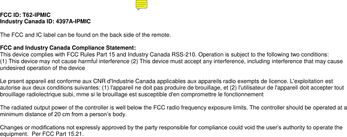 FCC ID: T62-IPMIC Industry Canada ID: 4397A-IPMIC  The FCC and IC label can be found on the back side of the remote.    FCC and Industry Canada Compliance Statement: This device complies with FCC Rules Part 15 and Industry Canada RSS-210. Operation is subject to the following two conditions: (1) This device may not cause harmful interference (2) This device must accept any interference, including interference that may cause undesired operation of the device  Le prsent appareil est conforme aux CNR d&apos;Industrie Canada applicables aux appareils radio exempts de licence. L&apos;exploitation est autorise aux deux conditions suivantes: (1) l&apos;appareil ne doit pas produire de brouillage, et (2) l&apos;utilisateur de l&apos;appareil doit accepter tout brouillage radiolectrique subi, mme si le brouillage est susceptible d&apos;en compromettre le fonctionnement  The radiated output power of the controller is well below the FCC radio frequency exposure limits. The controller should be operated at a minimum distance of 20 cm from a person’s body.    Changes or modifications not expressly approved by the party responsible for compliance could void the user’s authority to operate the equipment.  Per FCC Part 15.21.    