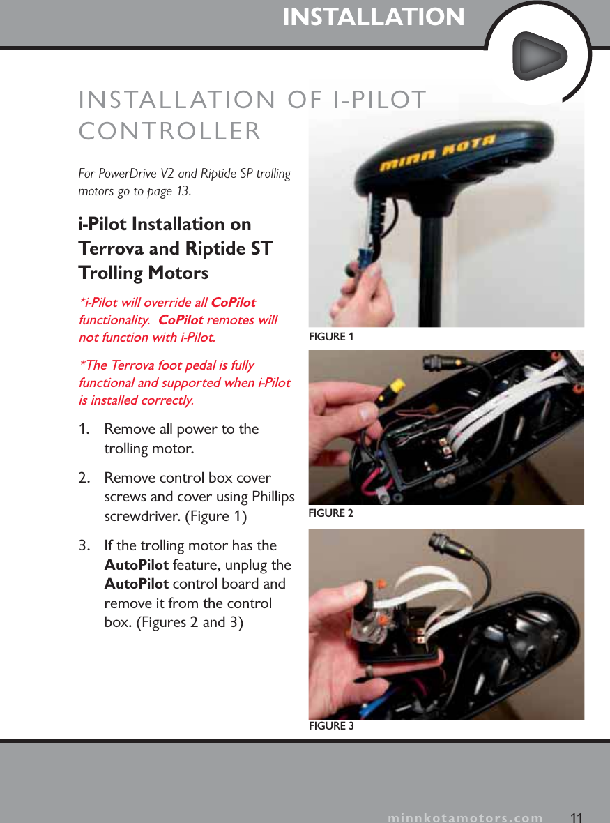 minnkotamotors.comINSTALLATIONFor PowerDrive V2 and Riptide SP trolling motors go to page 13.i-Pilot Installation on Terrova and Riptide ST Trolling Motors*i-Pilot will override all CoPilotfunctionality.  CoPilot remotes will not function with i-Pilot.*The Terrova foot pedal is fully functional and supported when i-Pilot is installed correctly.1. Remove all power to the trolling motor.2. Remove control box cover screws and cover using Phillips screwdriver. (Figure 1)3. If the trolling motor has the AutoPilot feature, unplug the AutoPilot control board and remove it from the control box. (Figures 2 and 3)FIGURE 1FIGURE 2FIGURE 311minnkotamotors.comINSTALLATION OF I-PILOTCONTROLLER
