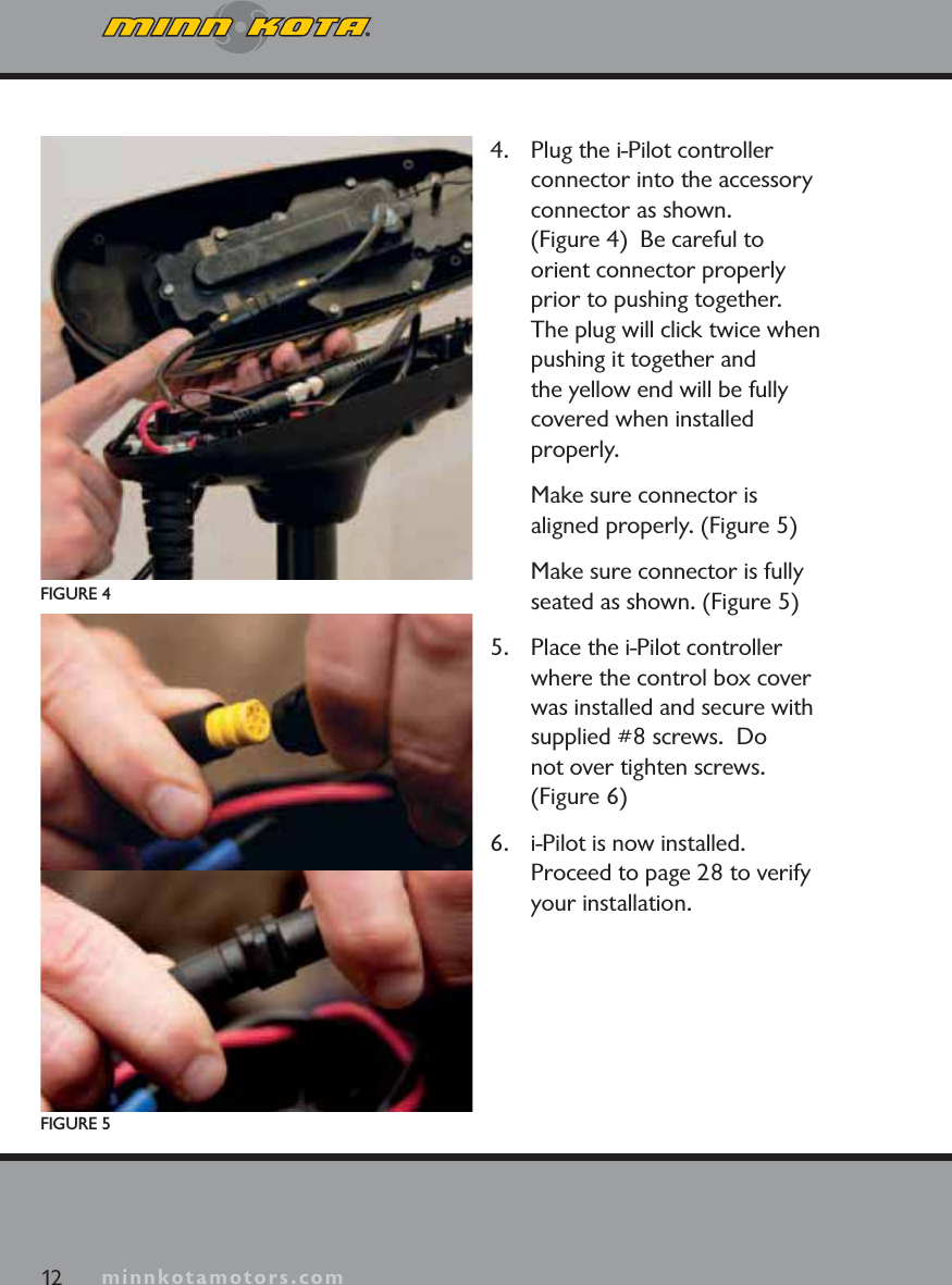 minnkotamotors.com4. Plug the i-Pilot controller connector into the accessory connector as shown.  (Figure 4)  Be careful to orient connector properly prior to pushing together.  The plug will click twice when pushing it together and the yellow end will be fully covered when installed properly.Make sure connector is aligned properly. (Figure 5)Make sure connector is fully seated as shown. (Figure 5)5. Place the i-Pilot controller where the control box cover was installed and secure with supplied #8 screws.  Donot over tighten screws. (Figure 6)6. i-Pilot is now installed.  Proceed to page 28 to verify your installation.FIGURE 4FIGURE 512 minnkotamotors.com