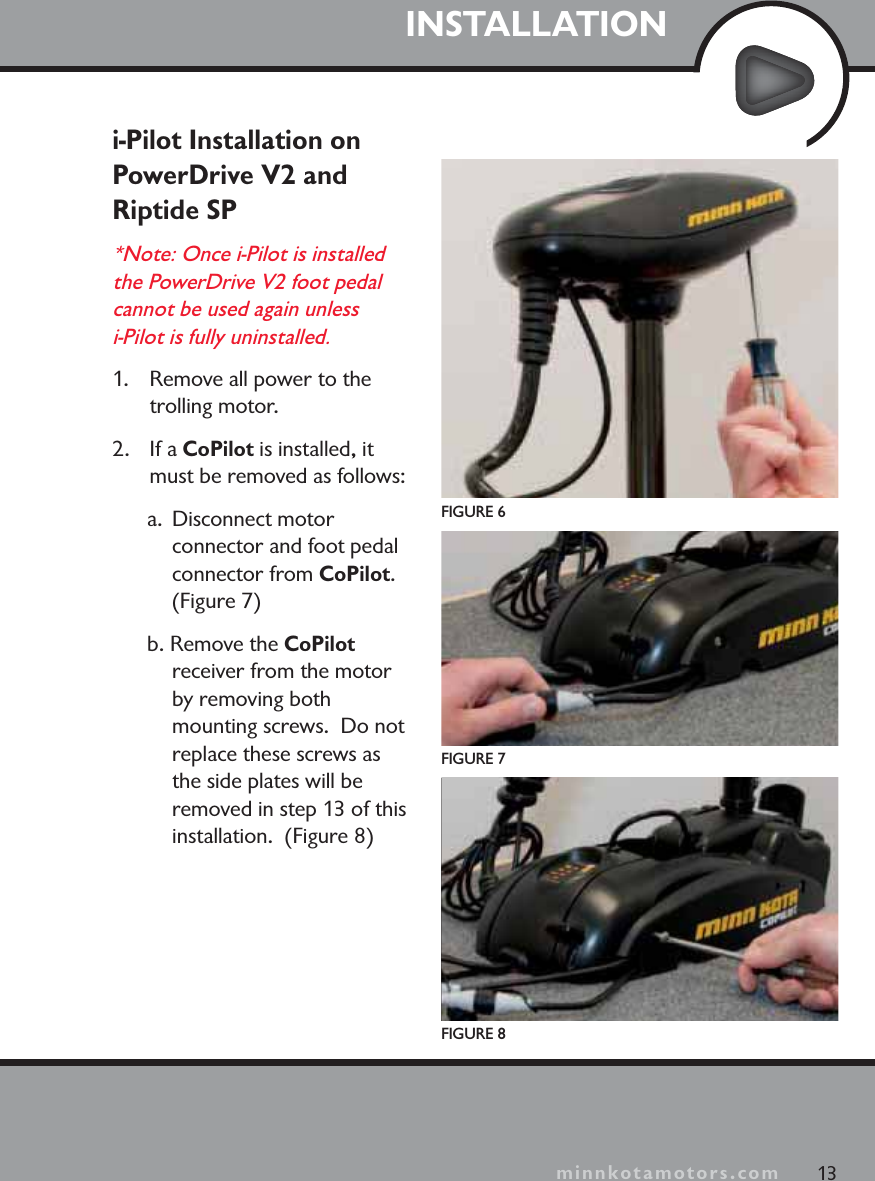 minnkotamotors.comINSTALLATIONi-Pilot Installation on PowerDrive V2 and Riptide SP*Note: Once i-Pilot is installed the PowerDrive V2 foot pedal cannot be used again unless i-Pilot is fully uninstalled. 1.  Remove all power to the trolling motor.2. If a CoPilot is installed, it must be removed as follows:a. Disconnect motor connector and foot pedal connector from CoPilot.(Figure 7)b. Remove the CoPilotreceiver from the motor by removing both mounting screws.  Do not replace these screws as the side plates will be removed in step 13 of this installation.  (Figure 8)FIGURE 6FIGURE 7FIGURE 813minnkotamotors.com