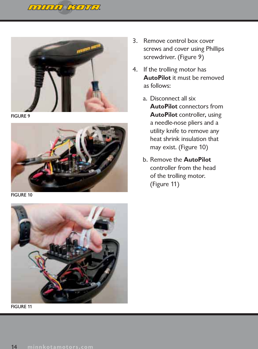 minnkotamotors.com3. Remove control box cover screws and cover using Phillips screwdriver. (Figure 9)4. If the trolling motor has AutoPilot it must be removed as follows:a.  Disconnect all six AutoPilot connectors from AutoPilot controller, using a needle-nose pliers and a utility knife to remove any heat shrink insulation that may exist. (Figure 10)b. Remove the AutoPilotcontroller from the head of the trolling motor. (Figure 11)FIGURE 9FIGURE 10FIGURE 1114 minnkotamotors.com
