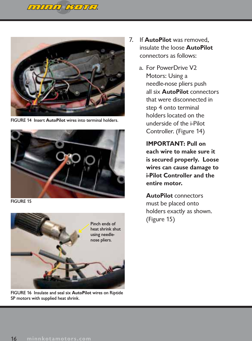 minnkotamotors.com7. If AutoPilot was removed, insulate the loose AutoPilotconnectors as follows:a.  For PowerDrive V2 Motors: Using a needle-nose pliers push all six AutoPilot connectors that were disconnected in step 4 onto terminal holders located on the underside of the i-Pilot Controller. (Figure 14) IMPORTANT: Pull on each wire to make sure it is secured properly.  Loose wires can cause damage to i-Pilot Controller and theentire motor.AutoPilot connectors must be placed onto holders exactly as shown. (Figure 15)FIGURE 14  Insert AutoPilot wires into terminal holders.FIGURE 16  Insulate and seal six AutoPilot wires on Riptide SP motors with supplied heat shrink.Pinch ends of heat shrink shut using needle-nose pliers.FIGURE 1516 minnkotamotors.com