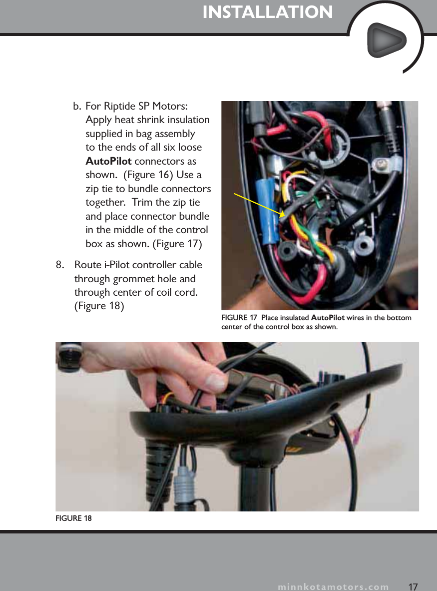 minnkotamotors.comb. For Riptide SP Motors: Apply heat shrink insulation supplied in bag assembly to the ends of all six loose AutoPilot connectors as shown.  (Figure 16) Use a zip tie to bundle connectors together.  Trim the zip tie and place connector bundle in the middle of the control box as shown. (Figure 17)8. Route i-Pilot controller cable through grommet hole and through center of coil cord. (Figure 18)FIGURE 18FIGURE 17  Place insulated AutoPilot wires in the bottom center of the control box as shown.17INSTALLATIONminnkotamotors.com