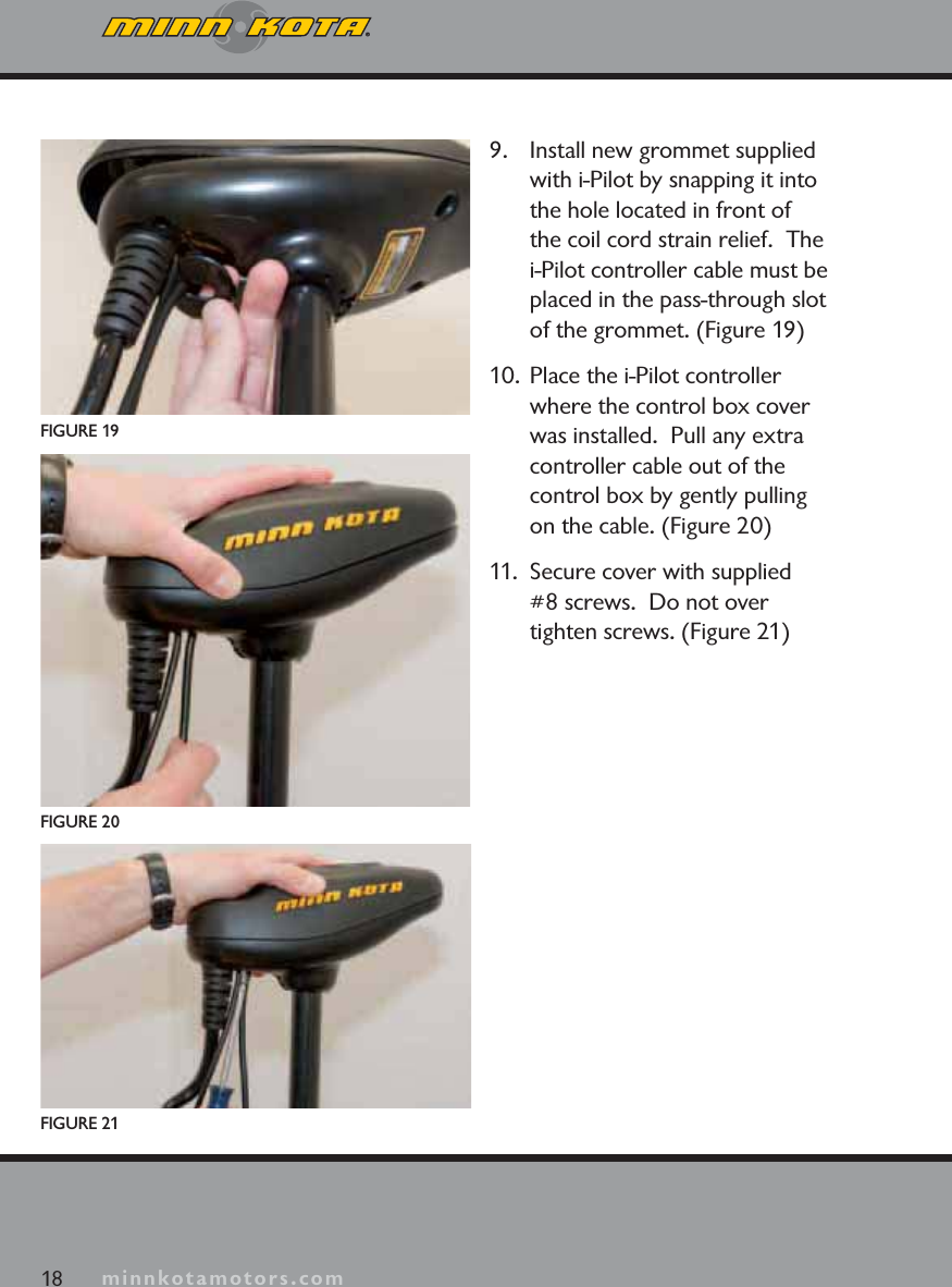 minnkotamotors.com9. Install new grommet supplied with i-Pilot by snapping it into the hole located in front of the coil cord strain relief.  The i-Pilot controller cable must be placed in the pass-through slot of the grommet. (Figure 19)10.  Place the i-Pilot controller where the control box cover was installed.  Pull any extra controller cable out of the control box by gently pulling on the cable. (Figure 20)11.  Secure cover with supplied #8 screws.  Do not over tighten screws. (Figure 21)FIGURE 1918 minnkotamotors.comFIGURE 21FIGURE 20