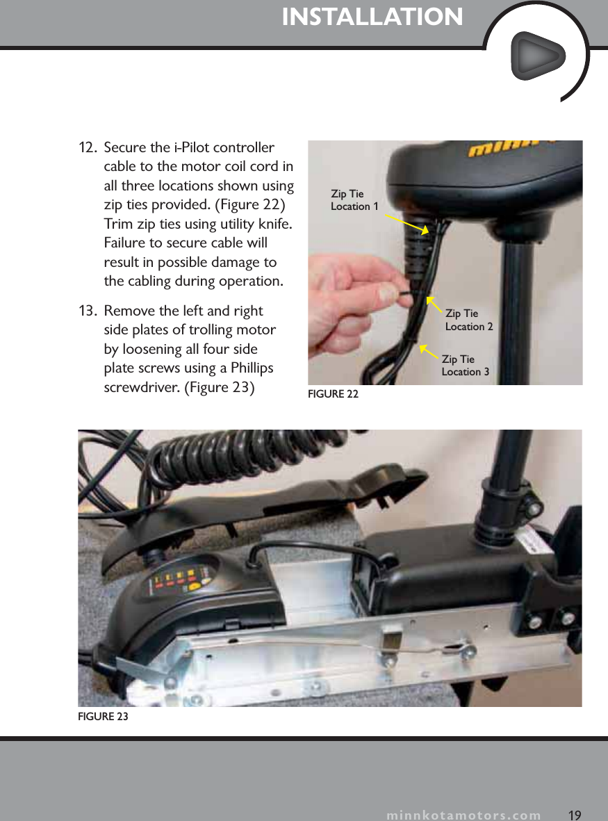 minnkotamotors.comINSTALLATION12.  Secure the i-Pilot controller cable to the motor coil cord in all three locations shown using zip ties provided. (Figure 22) Trim zip ties using utility knife. Failure to secure cable will result in possible damage to the cabling during operation.13.  Remove the left and right side plates of trolling motor by loosening all four side plate screws using a Phillips screwdriver. (Figure 23)FIGURE 23FIGURE 2219Zip Tie Location 1Zip Tie Location 2Zip Tie Location 3minnkotamotors.com