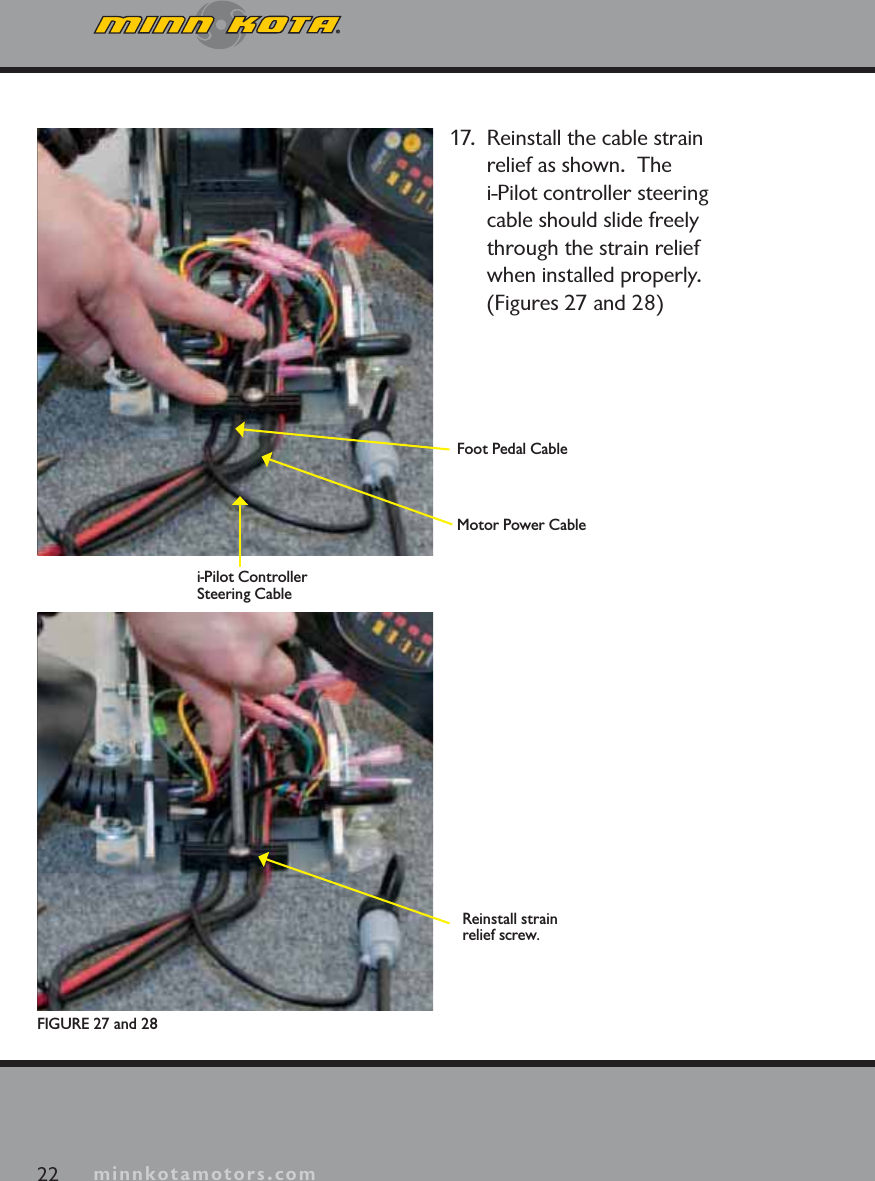 minnkotamotors.com17.  Reinstall the cable strain relief as shown.  The i-Pilot controller steering cable should slide freely through the strain relief when installed properly. (Figures 27 and 28)22 minnkotamotors.comFIGURE 27 and 28Foot Pedal CableMotor Power Cablei-Pilot Controller Steering CableReinstall strain relief screw.