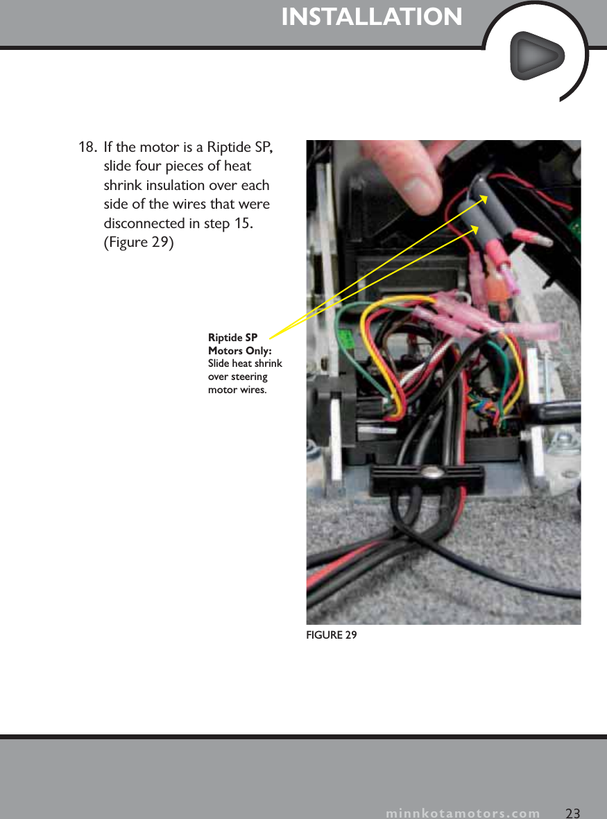 minnkotamotors.comINSTALLATION23minnkotamotors.comFIGURE 29Riptide SP Motors Only: Slide heat shrink over steering motor wires.18.  If the motor is a Riptide SP, slide four pieces of heat shrink insulation over each side of the wires that were disconnected in step 15. (Figure 29)