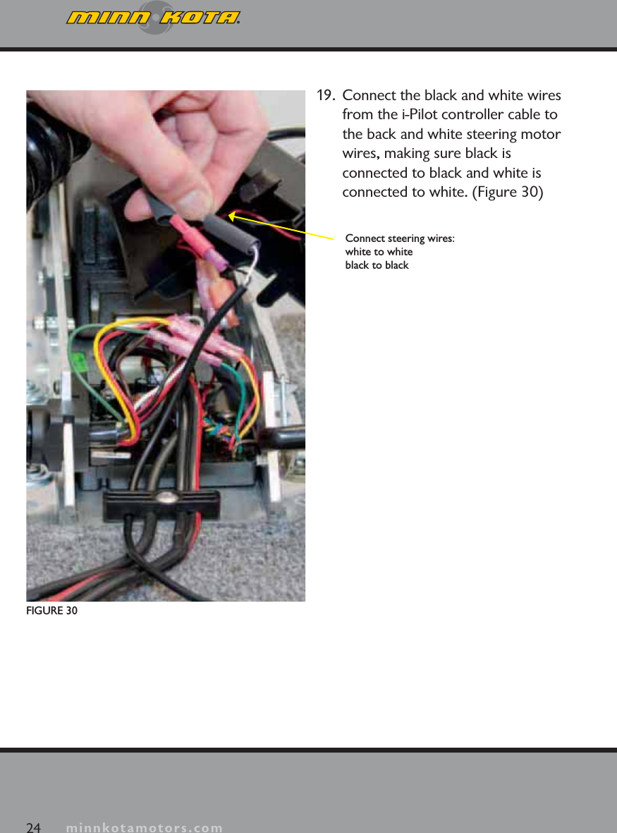 minnkotamotors.com24 minnkotamotors.comFIGURE 30Connect steering wires:white to whiteblack to black19.  Connect the black and white wires from the i-Pilot controller cable to the back and white steering motor wires, making sure black is connected to black and white is connected to white. (Figure 30)