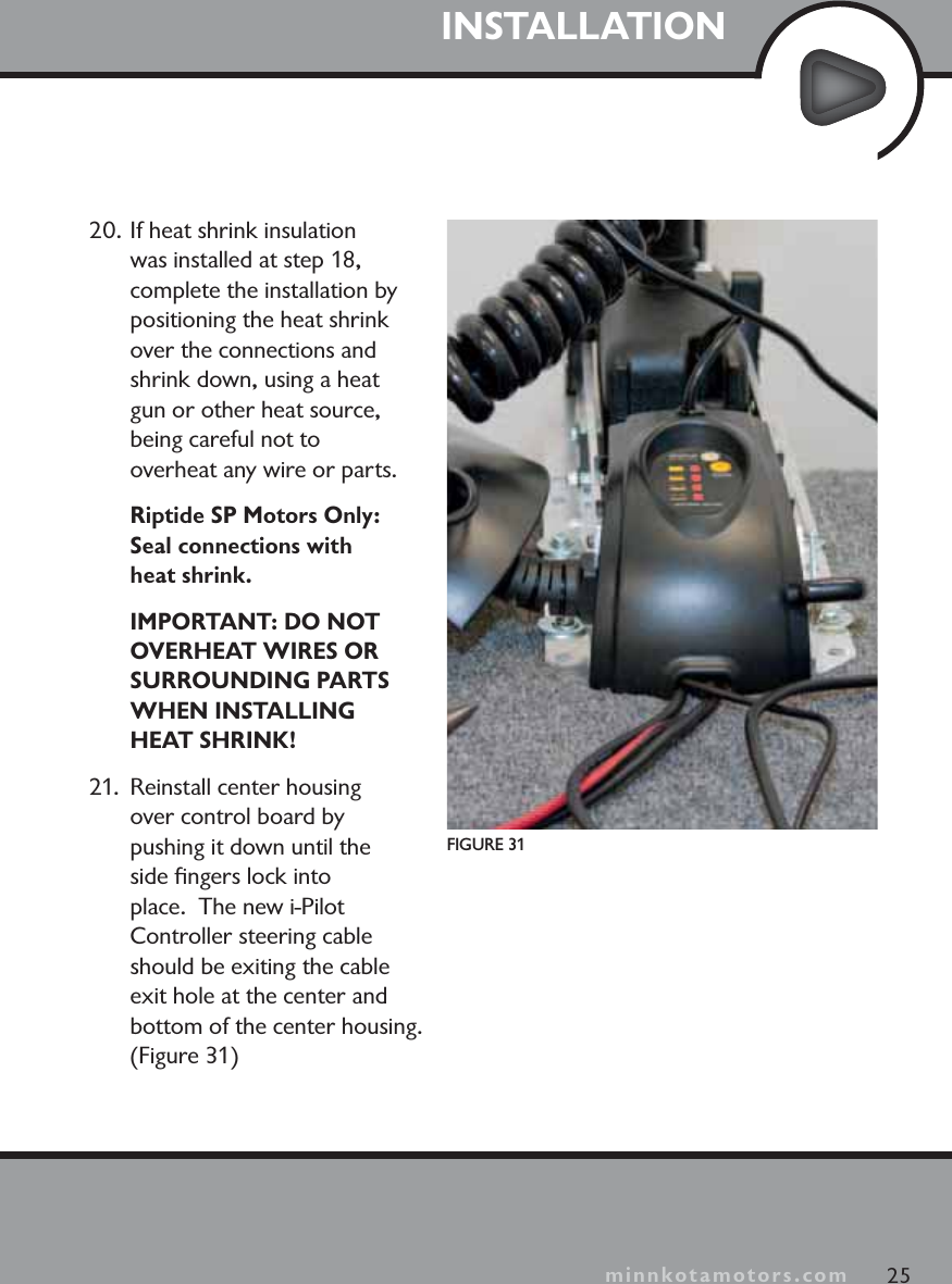 minnkotamotors.comINSTALLATION25minnkotamotors.comFIGURE 3120. If heat shrink insulation was installed at step 18, complete the installation by positioning the heat shrink over the connections and shrink down, using a heat gun or other heat source, being careful not to overheat any wire or parts.Riptide SP Motors Only:Seal connections with heat shrink.IMPORTANT: DO NOT OVERHEAT WIRES OR SURROUNDING PARTS WHEN INSTALLING HEAT SHRINK!21.  Reinstall center housing over control board by pushing it down until the side ﬁngers lock into place.  The new i-Pilot Controller steering cable should be exiting the cable exit hole at the center and bottom of the center housing. (Figure 31)