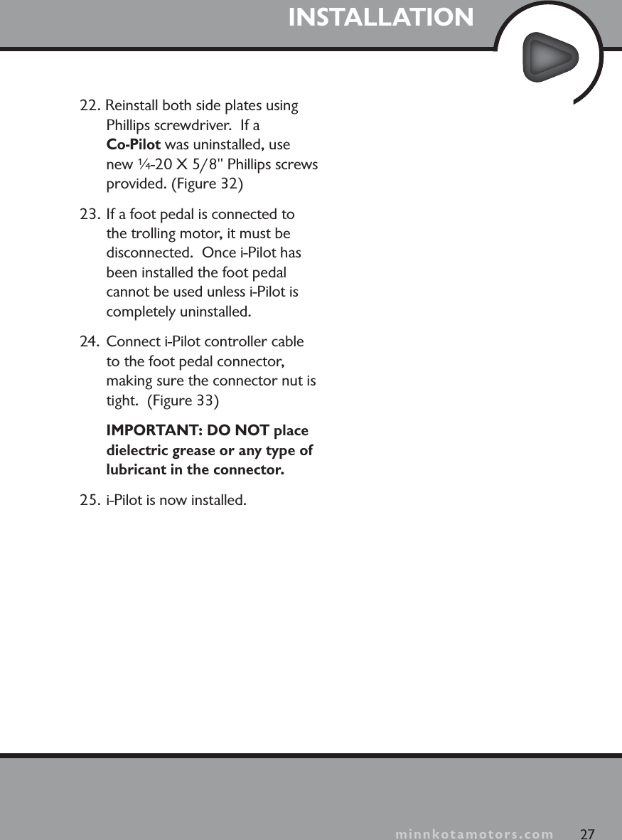 minnkotamotors.comINSTALLATION27minnkotamotors.com22. Reinstall both side plates using Phillips screwdriver.  If a Co-Pilot was uninstalled, use new ¼-20 X 5/8&quot; Phillips screws provided. (Figure 32)23. If a foot pedal is connected to the trolling motor, it must be disconnected.  Once i-Pilot has been installed the foot pedal cannot be used unless i-Pilot is completely uninstalled.24.  Connect i-Pilot controller cable to the foot pedal connector, making sure the connector nut is tight.  (Figure 33)IMPORTANT: DO NOT place dielectric grease or any type of lubricant in the connector. 25. i-Pilot is now installed. 