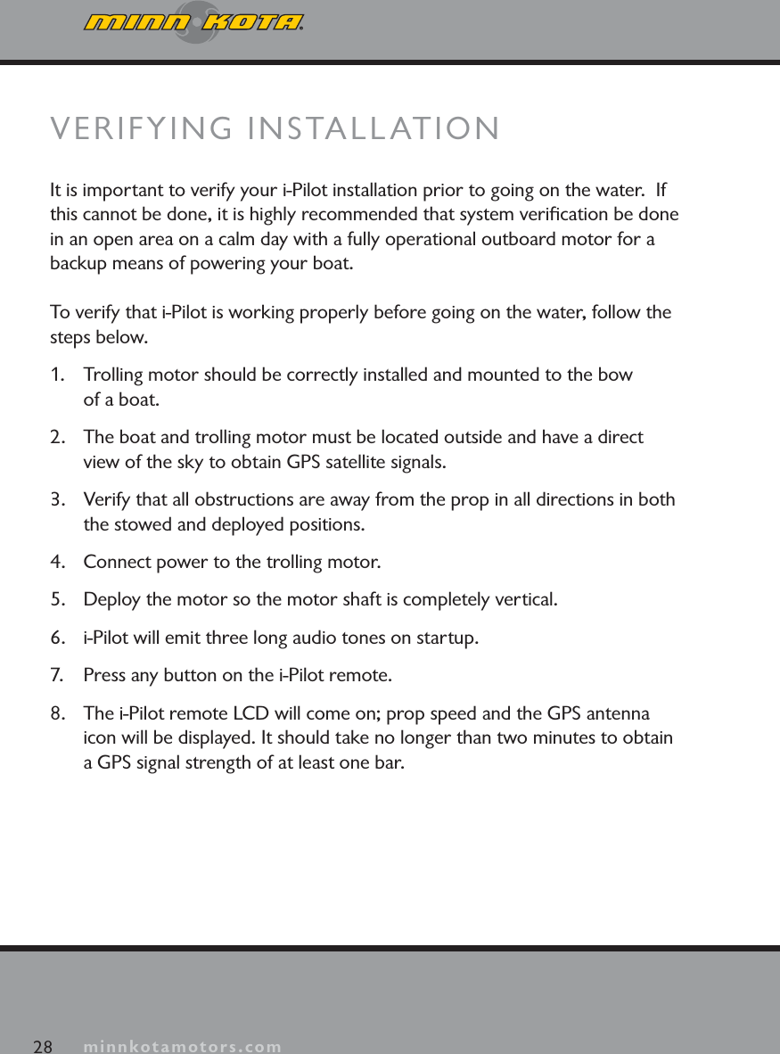 minnkotamotors.com28 minnkotamotors.comVERIFYING INSTALLATIONIt is important to verify your i-Pilot installation prior to going on the water.  If this cannot be done, it is highly recommended that system veriﬁcation be done in an open area on a calm day with a fully operational outboard motor for a backup means of powering your boat.To verify that i-Pilot is working properly before going on the water, follow the steps below.1. Trolling motor should be correctly installed and mounted to the bow of a boat.2. The boat and trolling motor must be located outside and have a direct view of the sky to obtain GPS satellite signals.3. Verify that all obstructions are away from the prop in all directions in both the stowed and deployed positions.4. Connect power to the trolling motor.5.  Deploy the motor so the motor shaft is completely vertical.6. i-Pilot will emit three long audio tones on startup. 7. Press any button on the i-Pilot remote.8. The i-Pilot remote LCD will come on; prop speed and the GPS antenna icon will be displayed. It should take no longer than two minutes to obtain a GPS signal strength of at least one bar.