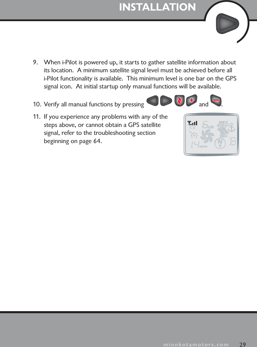 minnkotamotors.comINSTALLATION9. When i-Pilot is powered up, it starts to gather satellite information about its location. A minimum satellite signal level must be achieved before all i-Pilot functionality is available.  This minimum level is one bar on the GPSsignal icon. At initial startup only manual functions will be available.10. Verify all manual functions by pressing   and  .11. If you experience any problems with any of the steps above, or cannot obtain a GPS satellite signal, refer to the troubleshooting section beginning on page 64.29minnkotamotors.com