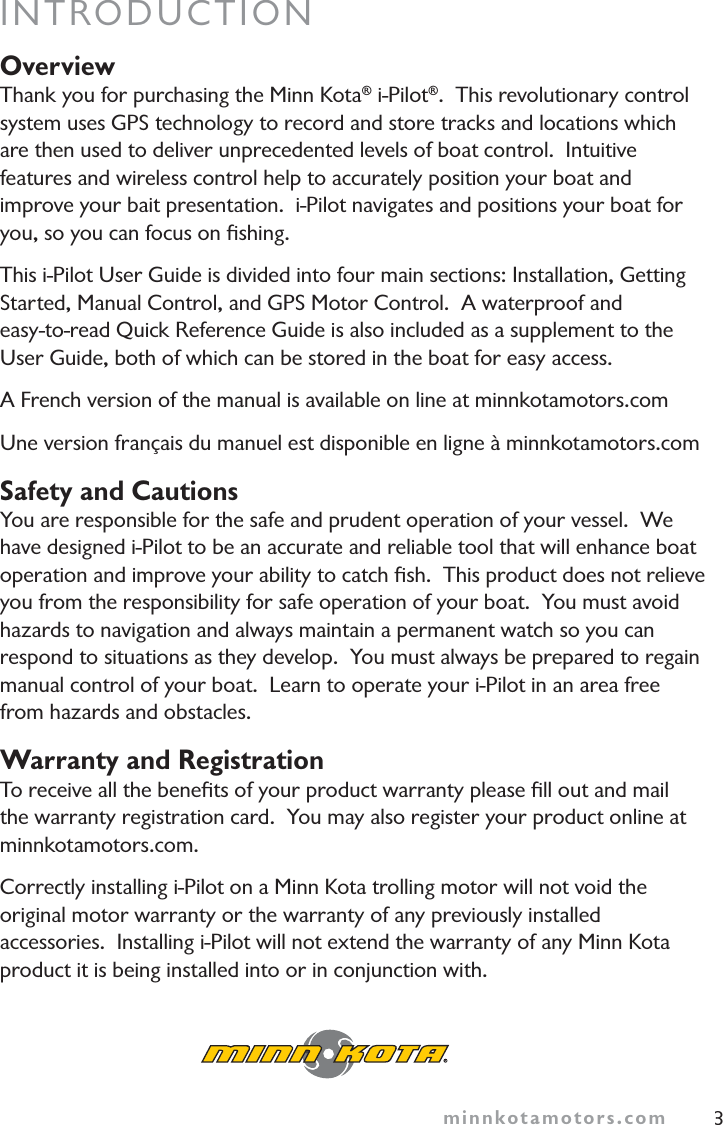 minnkotamotors.com 3INTRODUCTIONOverviewThank you for purchasing the Minn Kota® i-Pilot®.  This revolutionary control system uses GPS technology to record and store tracks and locations which are then used to deliver unprecedented levels of boat control.  Intuitive features and wireless control help to accurately position your boat and improve your bait presentation.  i-Pilot navigates and positions your boat for you, so you can focus on ﬁshing.This i-Pilot User Guide is divided into four main sections: Installation, Getting Started, Manual Control, and GPS Motor Control.  A waterproof and easy-to-read Quick Reference Guide is also included as a supplement to the User Guide, both of which can be stored in the boat for easy access.A French version of the manual is available on line at minnkotamotors.comUne version français du manuel est disponible en ligne à minnkotamotors.comSafety and CautionsYou are responsible for the safe and prudent operation of your vessel.  We have designed i-Pilot to be an accurate and reliable tool that will enhance boat operation and improve your ability to catch ﬁsh.  This product does not relieve you from the responsibility for safe operation of your boat.  You must avoid hazards to navigation and always maintain a permanent watch so you can respond to situations as they develop.  You must always be prepared to regain manual control of your boat.  Learn to operate your i-Pilot in an area free from hazards and obstacles.Warranty and RegistrationTo receive all the beneﬁts of your product warranty please ﬁll out and mail the warranty registration card.  You may also register your product online at minnkotamotors.com.Correctly installing i-Pilot on a Minn Kota trolling motor will not void the original motor warranty or the warranty of any previously installed accessories.  Installing i-Pilot will not extend the warranty of any Minn Kota product it is being installed into or in conjunction with.