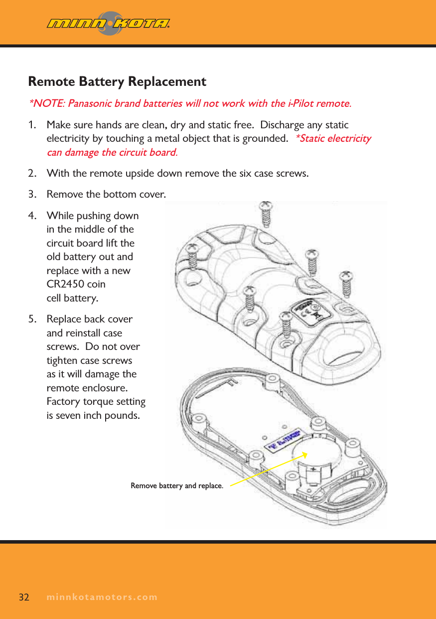 minnkotamotors.comRemote Battery Replacement *NOTE: Panasonic brand batteries will not work with the i-Pilot remote.1. Make sure hands are clean, dry and static free.  Discharge any static electricity by touching a metal object that is grounded.  *Static electricity can damage the circuit board.2. With the remote upside down remove the six case screws.3. Remove the bottom cover.4. While pushing down in the middle of the circuit board lift the old battery out and replace with a new CR2450 coin cell battery.5. Replace back cover and reinstall case screws.  Do not over tighten case screws as it will damage the remote enclosure.  Factory torque setting is seven inch pounds.32 minnkotamotors.comRemove battery and replace.