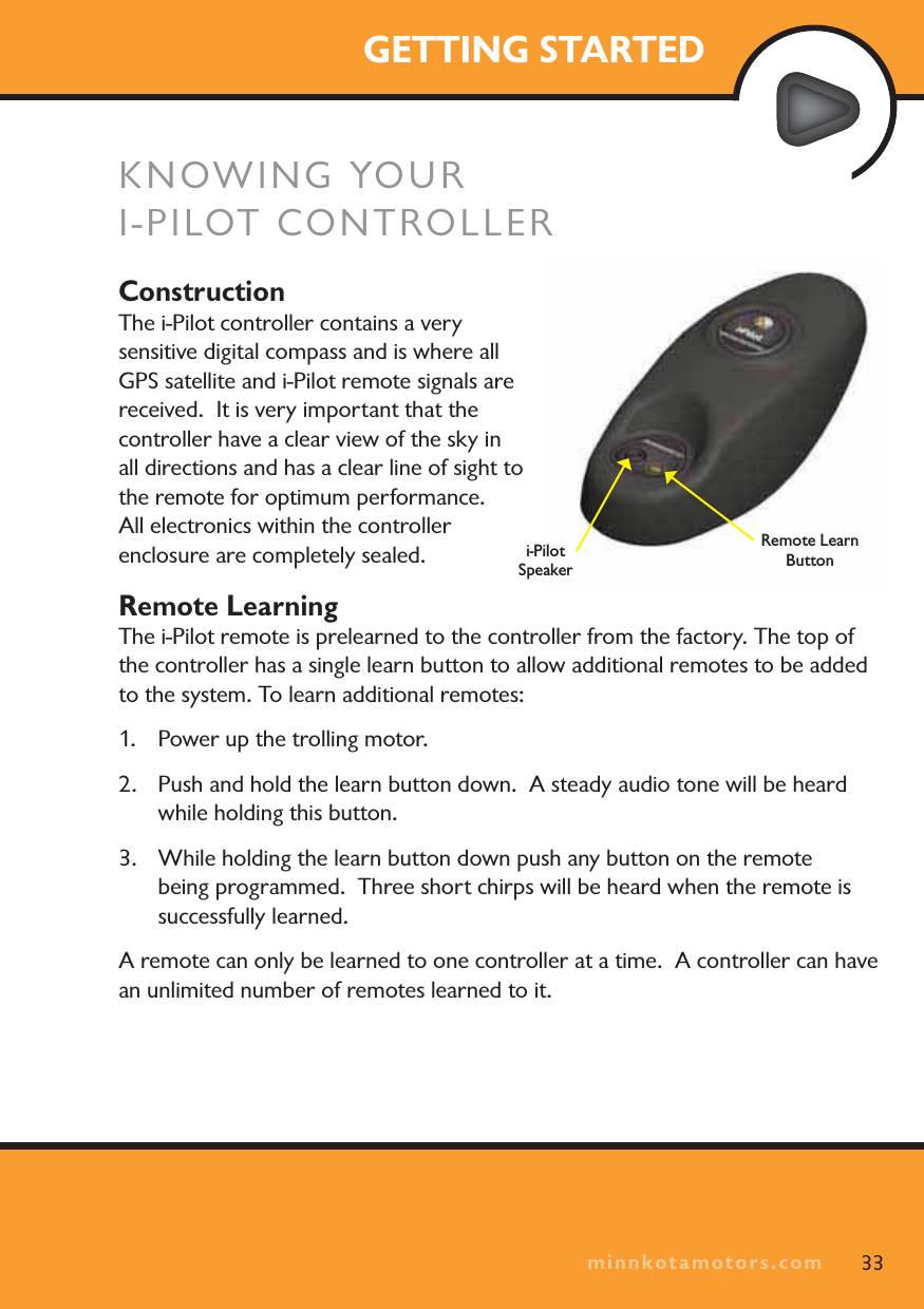 minnkotamotors.comGETTING STARTEDKNOWING YOURI-PILOT CONTROLLERConstructionThe i-Pilot controller contains a very sensitive digital compass and is where all GPS satellite and i-Pilot remote signals are received.  It is very important that the controller have a clear view of the sky in all directions and has a clear line of sight to the remote for optimum performance.  All electronics within the controller enclosure are completely sealed.Remote LearningThe i-Pilot remote is prelearned to the controller from the factory. The top of the controller has a single learn button to allow additional remotes to be added to the system. To learn additional remotes:1. Power up the trolling motor. 2. Push and hold the learn button down.  A steady audio tone will be heard while holding this button.3. While holding the learn button down push any button on the remote being programmed.  Three short chirps will be heard when the remote is successfully learned.A remote can only be learned to one controller at a time.  A controller can have an unlimited number of remotes learned to it.33minnkotamotors.comi-Pilot SpeakerRemote Learn Button