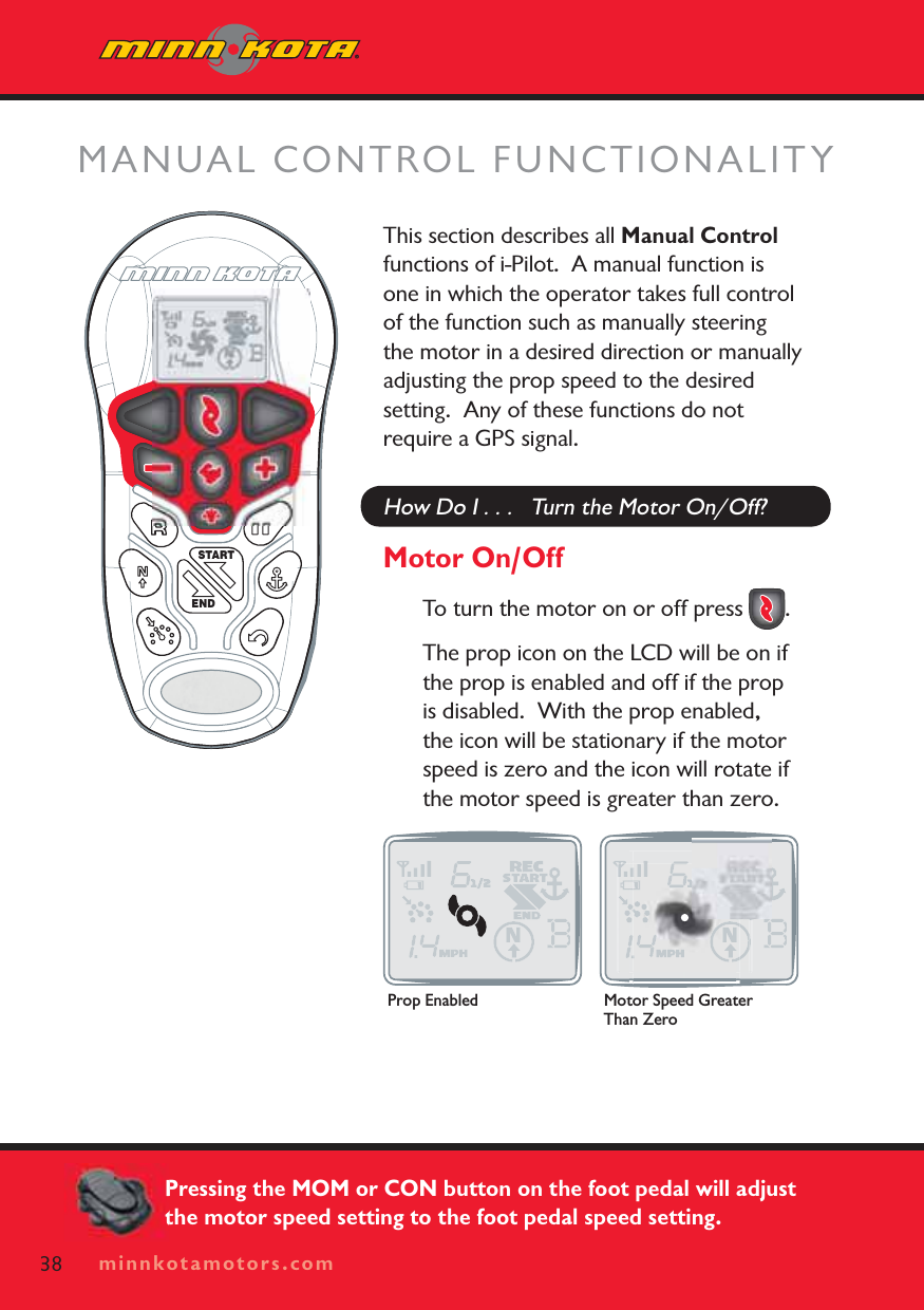 minnkotamotors.comThis section describes all Manual Controlfunctions of i-Pilot.  A manual function is one in which the operator takes full control of the function such as manually steering the motor in a desired direction or manually adjusting the prop speed to the desired setting.  Any of these functions do not require a GPS signal.How Do I . . .   Turn the Motor On/Off?Motor On/OffTo turn the motor on or off press  .  The prop icon on the LCD will be on if the prop is enabled and off if the prop is disabled.  With the prop enabled, the icon will be stationary if the motor speed is zero and the icon will rotate if the motor speed is greater than zero. MANUAL CONTROL FUNCTIONALITYSTARTEND38 minnkotamotors.comProp Enabled Motor Speed Greater Than ZeroPressing the MOM or CON button on the foot pedal will adjust the motor speed setting to the foot pedal speed setting.