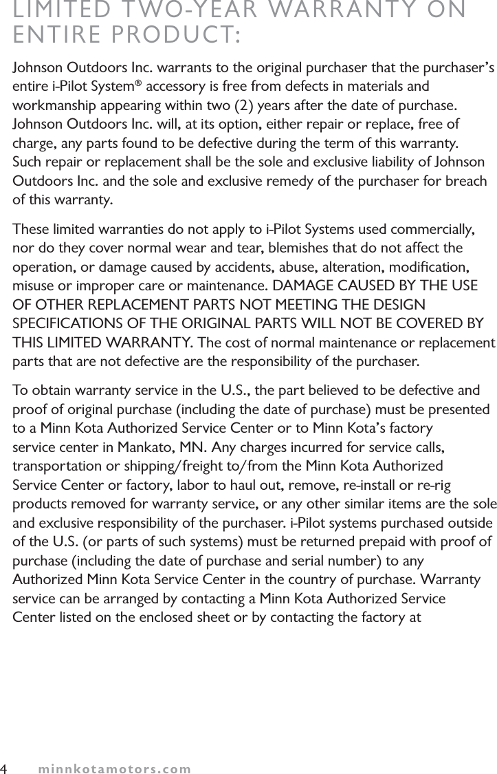 minnkotamotors.comLIMITED TWO-YEAR WARRANTY ONENTIRE PRODUCT:Johnson Outdoors Inc. warrants to the original purchaser that the purchaser’s entire i-Pilot System® accessory is free from defects in materials and workmanship appearing within two (2) years after the date of purchase. Johnson Outdoors Inc. will, at its option, either repair or replace, free of charge, any parts found to be defective during the term of this warranty. Such repair or replacement shall be the sole and exclusive liability of Johnson Outdoors Inc. and the sole and exclusive remedy of the purchaser for breach of this warranty.These limited warranties do not apply to i-Pilot Systems used commercially, nor do they cover normal wear and tear, blemishes that do not affect the operation, or damage caused by accidents, abuse, alteration, modiﬁcation, misuse or improper care or maintenance. DAMAGE CAUSED BY THE USEOF OTHER REPLACEMENT PARTS NOT MEETING THE DESIGNSPECIFICATIONS OF THE ORIGINAL PARTS WILL NOT BE COVERED BYTHIS LIMITED WARRANTY. The cost of normal maintenance or replacement parts that are not defective are the responsibility of the purchaser.To obtain warranty service in the U.S., the part believed to be defective and proof of original purchase (including the date of purchase) must be presented to a Minn Kota Authorized Service Center or to Minn Kota’s factory service center in Mankato, MN. Any charges incurred for service calls, transportation or shipping/freight to/from the Minn Kota Authorized Service Center or factory, labor to haul out, remove, re-install or re-rig products removed for warranty service, or any other similar items are the sole and exclusive responsibility of the purchaser. i-Pilot systems purchased outside of the U.S. (or parts of such systems) must be returned prepaid with proof of purchase (including the date of purchase and serial number) to any Authorized Minn Kota Service Center in the country of purchase. Warranty service can be arranged by contacting a Minn Kota Authorized Service Center listed on the enclosed sheet or by contacting the factory at 4