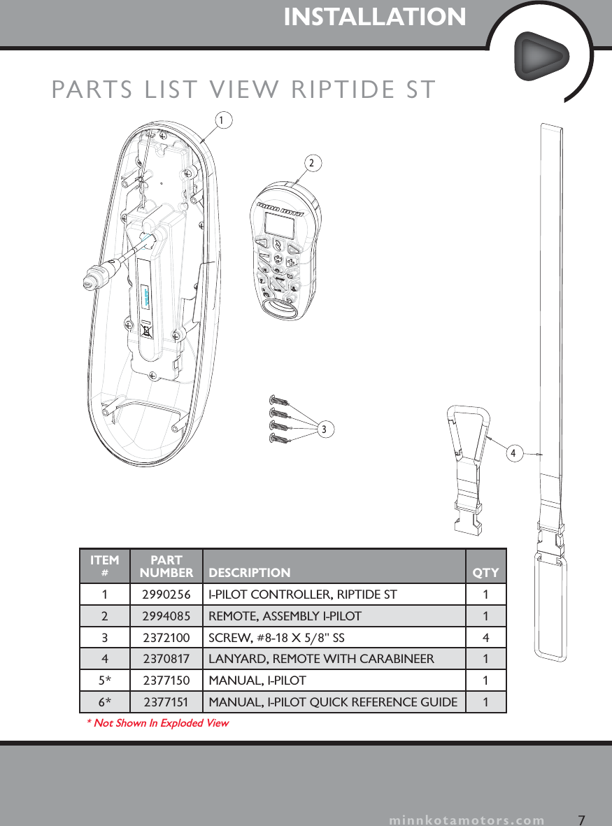 INSTALLATIONPARTS LIST VIEW RIPTIDE ST23417minnkotamotors.comITEM#PART NUMBER DESCRIPTION QTY1 2990256 I-PILOT CONTROLLER, RIPTIDE ST 12 2994085 REMOTE, ASSEMBLY I-PILOT 13 2372100 SCREW, #8-18 X 5/8&quot; SS 44 2370817 LANYARD, REMOTE WITH CARABINEER 15* 2377150 MANUAL, I-PILOT 16* 2377151 MANUAL, I-PILOT QUICK REFERENCE GUIDE 1* Not Shown In Exploded View